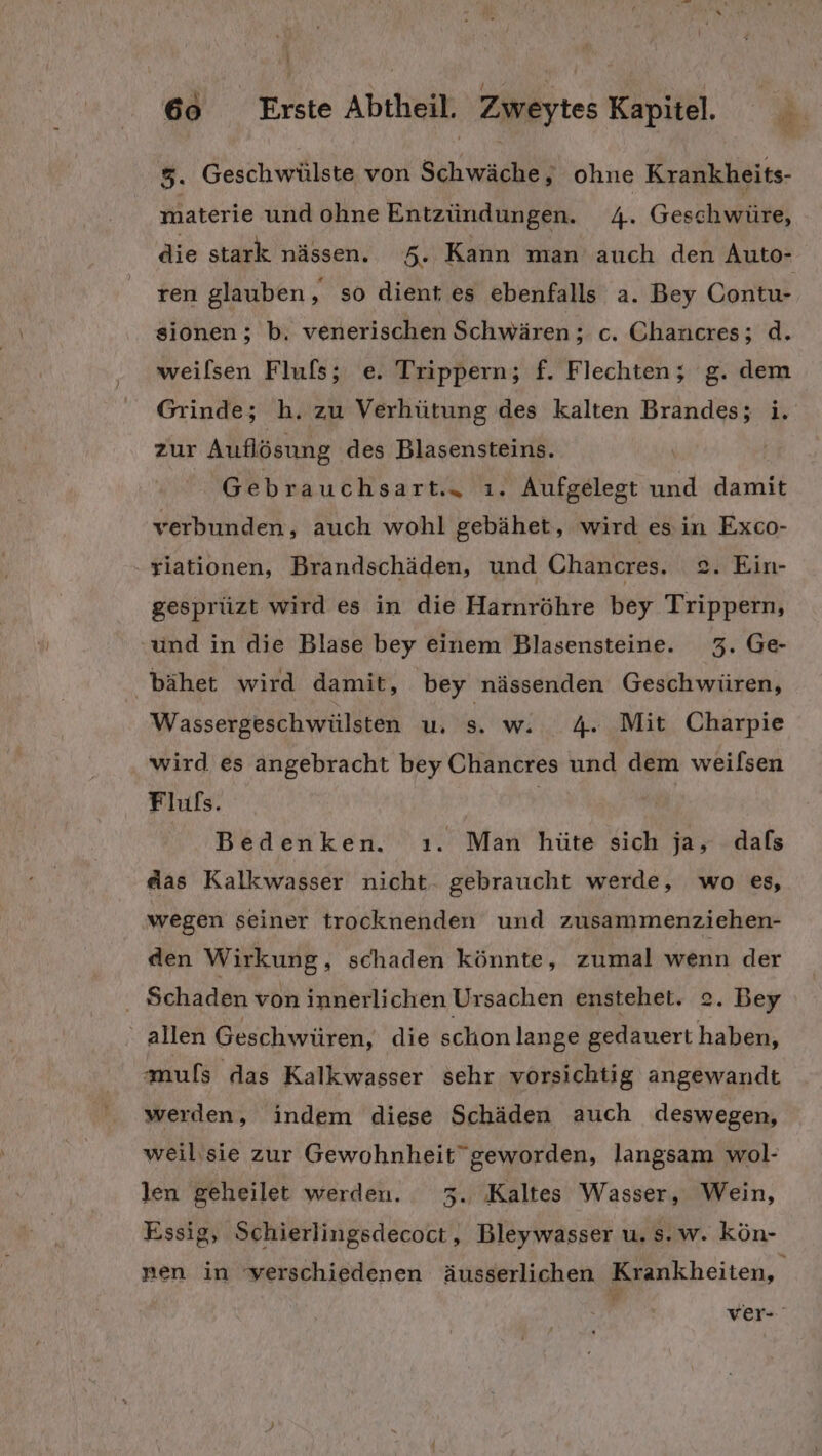 5. Geschwülste von Schwäche, ohne Krankheits- materie und ohne Entzündungen. 4. Geschwüre, die stark nässen. 5. Kann man auch den Auto- ren glauben, so dient es ebenfalls a. Bey Contu- sionen; b. venerischen Schwären; c. Chancres; d. weilsen Flufls; e. Trippern; f. Flechten; g. dem Grinde; h. zu Verhütung des kalten Brandes; i. zur Auflösung des Blasensteins. Gebrauchsart.. ı. Aufgelegt und damit verbunden, auch wohl gebähet, wird esin Exco- yiationen, Brandschäden, und Chancres, 2. Ein- gesprüzt wird es in die Harnröhre bey Trippern, und in die Blase bey einem Blasensteine. 3. Ge- bähet wird damit, bey nässenden Geschwüren, Wassergeschwülsten u, s. w. 4. Mit Charpie wird es angebracht bey Chancres und dem weilsen Flufs. Bedenken. ı. Man hüte sich ja, dals das Kalkwasser nicht- gebraucht werde, wo es, wegen seiner trocknenden und zusammenziehen- den Wirkung, schaden könnte, zumal wenn der . Schaden von innerlichen Ursachen enstehet. 2. Bey allen Geschwüren, die schon lange gedauert haben, muls das Kalkwasser sehr vorsichtig angewandt werden, indem diese Schäden auch deswegen, weil'sie zur Gewohnheit” geworden, langsam wol- len geheilet werden. 73. Kaltes Wasser, Wein, Essig, Schierlingsdecoct, Bleywasser u. s. w. kön- nen in verschiedenen äusserlichen Krankheiten, ver-