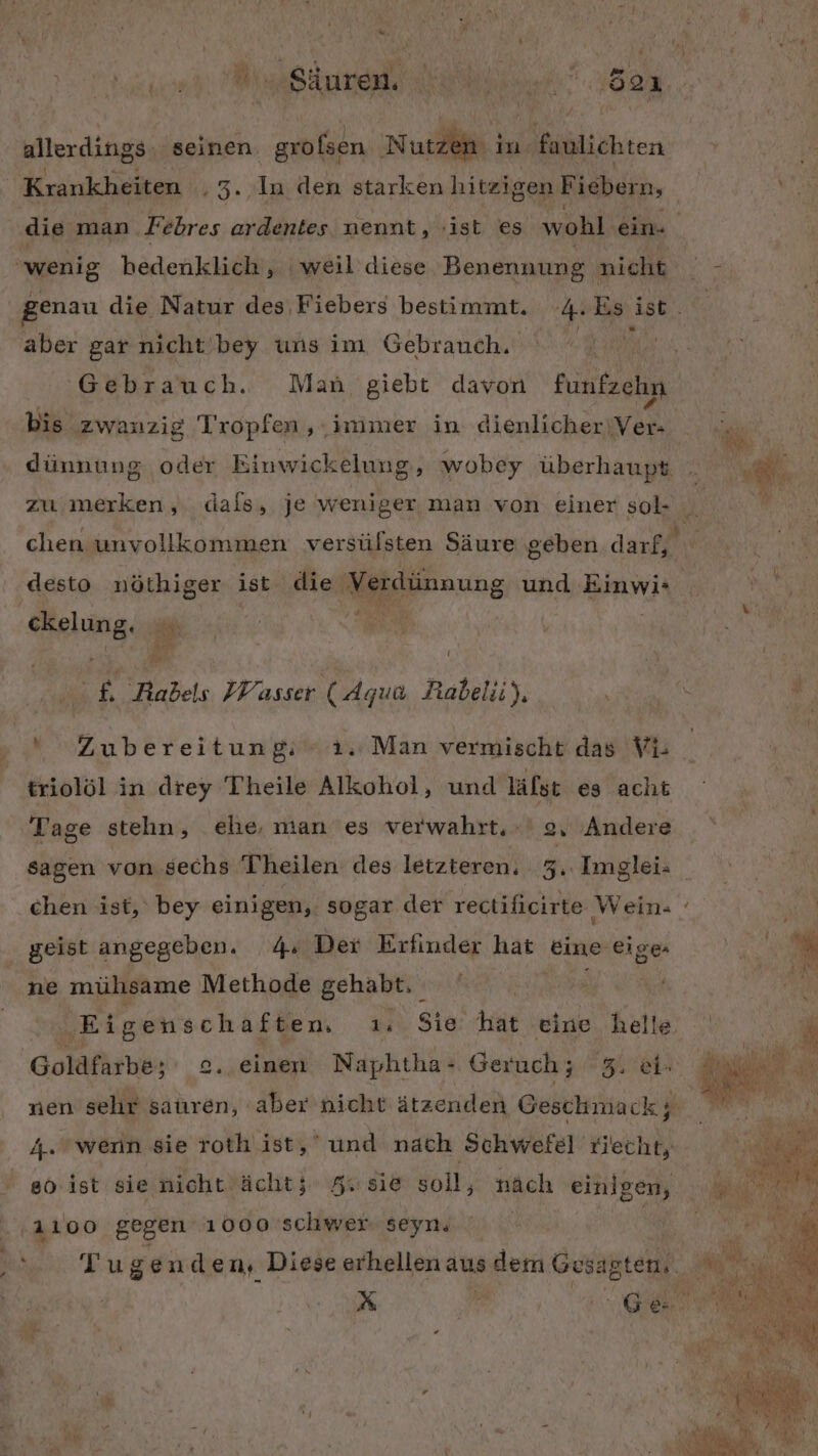 z eur allerdings. seinen. grofsen Nutzen. in. asliehten Krankheiten h3.) genau die Natur des Fiebers bestimmt. aber gar nicht! bey uns im Gebrauch. Gebrauch. Man giebt davon fünfzchp bis ‚zwanzig Tropfen , immer in dienlicher‘ BR zu merken, desto nöthiger ist die Verdünnung und Br ckelung. | 3 IE f. Rabels Wasser (Aqua Rabelii), u Zubereitun 8: 1. Man vermischt das Vi- triolöl in drey Theile Alkohol, Tage stehn, und läfst es acht 4» Der Erfinder hat eine eige- ne mühsame Methode gehabt. geist angegeben. Eigenschaften. 14 Goldfärbe: 2. nen sehr satıren, aber einen Naphtha- Geruch; 5. ei- 4. wenn sie roth ist, und nach Schwefel riecht, eo ist sie nicht Acht; Au sie soll, * B