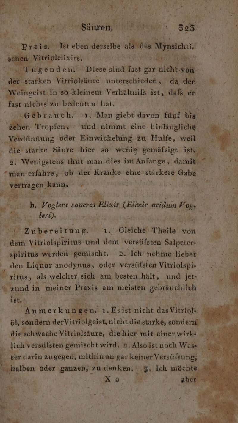 ' h De mi SE y t BEN! A % Ri) MR eh iR ERIK. 305 ; ir Preis 8° Rt etien derselbe alias! Mjnsichii. Vätriolelixirs, H RR | IR Jul Tr wgenden: Diese sind fast gar nicht. von- | der ‚starken Vittiolsäure unterschieden, da der A Weingeisti in 80. kleinem Verhälmnifs ist, ern vn | fast nichts zu bedeuten hat. ‚Gebrauch Y ‘Man giebt davon fünf Re Aien Tropfen, int ehe. hinlängliche, „Verdünnung oder Einwickelung zu Hülfe, weil die stärke Säure hier so wenig: gemäfsigt ishu &amp;. Wenigstens thut man dies im Anfange, damit” ” N “han erfahre, ‘ob der Kranke a BAYERN Dan, | vertragen | kann, Hi | abe N R2 e: | | BR | N. S hi ron tens saueres s Blixir (Elixir aeidum Fon hi Fa gs deri)s DR, ur  Wi R .J : ! % 2 P \ l ; $ ı Zubereitung. 1. Gleiche Pheile won. Ran Vitriolspiritüs und ein Ba rir Salpeters Ä | ‚spiritus werden gemischt. o, Ich nehme ‚lieber - En SA Liquor anodynus, oder versülsten Vitriolspis Ri: ritüs » als welcher sich am, besten. hält, und jet» % en: in meiner Praxis am meisten gebräuchlich ist, | ee 3 | | Anmerkungen, 1, Fi ist nicht das Vitriok Al öl, sondern derVitriolgeist, nicht die starke, sondern ‚die schWache Vitriolsäure, die hier init einer wirk« lich versülsten gemischt wirdi © 8, 1. Älso istnoch Was F ‚ser darin zugegen, mitkinan gar keiner Versülsung, N halben oder ganzen, : zu denken. 3, Ich möcht 4 RR, &amp; / Q Z Pi 5 y IR z B Be. / N Bi x Bit N ER +