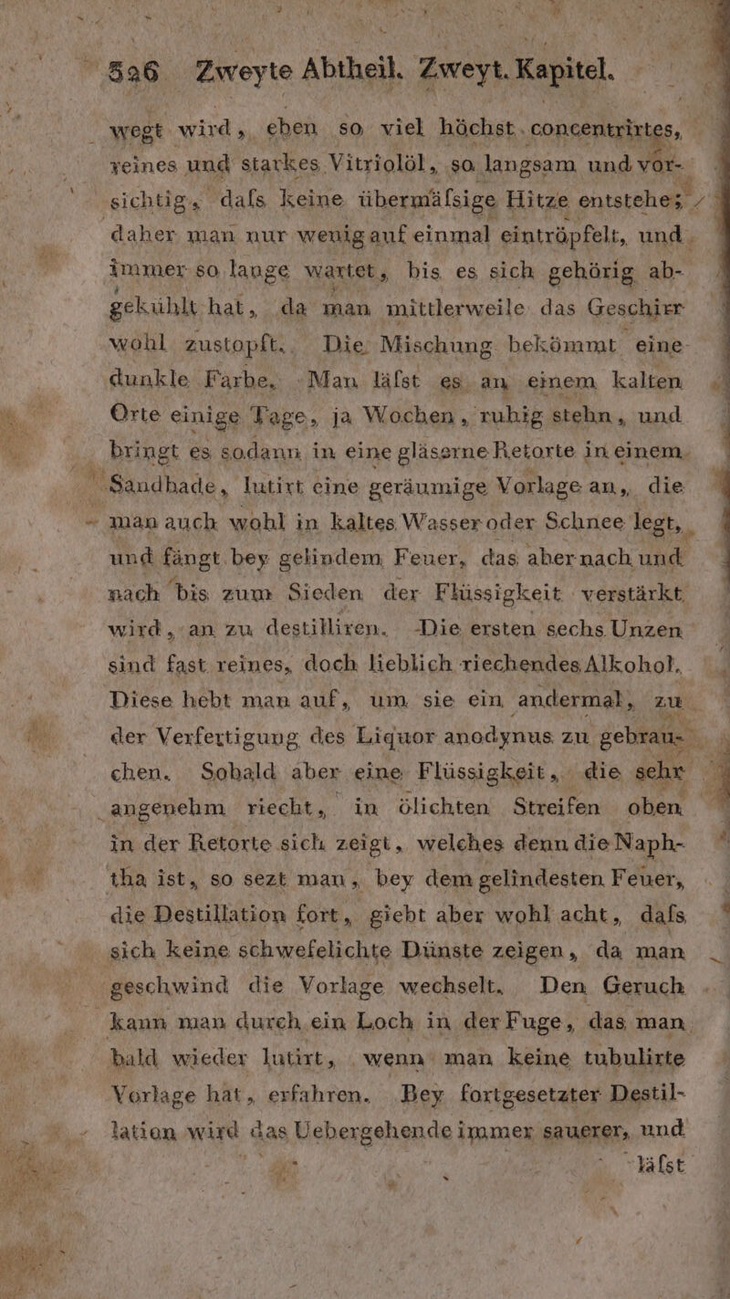 Br “ hr 8 26 Zweyte Abtheil, Zwei Kapitel. N wogt wird, | eben so viel höchst. concentrixt 5, SEN veines und starkes Vitriolöl, ‚so, ‚langsam und a, | ‚sichtig, dals keine übermäfsige Hitze entstehe; | daher man nur weniganf einmal eintröpfelt, und. Aammer so lange wartet, bis es sich gehörig ab- gekühlt hat, .da man mittlerweile. das Geschier wohl zustopft.. Die. Mischung. bekömmt eine- dunkle Farbe. Man läfst es an einem kalten Orte einige Yage, ja Wochen , 'zuhig stehn , und ) ‚ BERER es sodann in eine gläse srne Retorte in einem. Sandhade , Jutirt eine geräumige Vorlage an, die “ man auch wohl in kaltes Wasser oder Schnee legt, und fängt. bey gelindem, Feuer, das aber nach, une nach bis zum Sieden der Flüssigkeit verstärkt, ; wird an zu destilliren. Die ersten sechs Unzen sind Baar reines, doch lieblich riechendes Alkohol. Diese hebt man auf, um sie ein ‚andermal, zu. N der Verfertigung, des Liquor anodynus zu gebrau- hr chen. Sobald aber eine Flüssigkeit, die schr E „angenehm riecht, in ölichten Streifen oben. L in der Retorte sich zeigt, welches denn die Naph- “ I ıha ist, so sezt man, bey dem gelindesten Feuer, die Destillation fort, giebt aber wohl acht, dafs ‚sich keine schwefelichte Dünste zeigen, da man _ geschwind die Vorlage wechselt, Den Geruch kann man durch ein Loch in der Fuge, das man. bald wieder Jutirt „. wenn man keine tubulirte Vorlage hat, erfahren. Bey fortgesetzter: Destil- . taten wird Gas Uehergehende immer SAUETET, und ah = N ER Mi Yalst