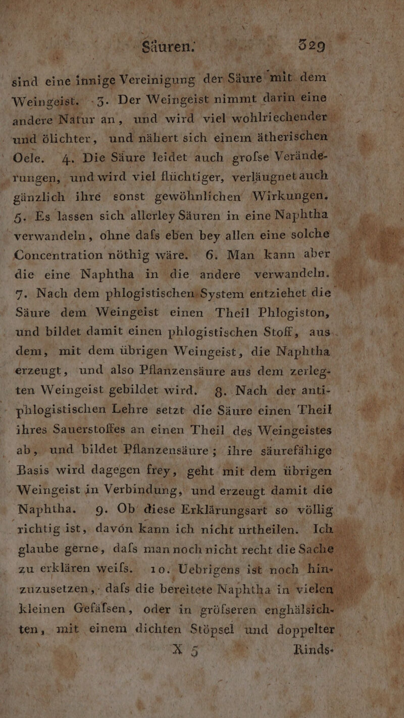 ; Ki ; \ \ 1a 5 4 Li au.  . ' A Im Mi» Bi vn - pi’ ui Sauren. BEN af er # 29 2 bi R ı 2 ’ #. 'sind eine innige Vereinigung ac Säure mir. dem Weingeist. .3. Der Weingeist N darin ‚eine andere Nätur an, und wird viel wohlriechender und ölichter, und nähert sich einem ätherischen Oele. 4 Die Säure leidet auch grolse Verände- „rungen, a wird viel flüchti ger, verläugnet: auch - Pr BRD € Be Aa gänzlich ihre sonst gewöhnlichen Wirkungen, 5. Es lassen sich allerley Säuren in eine Naphtha A rt, verwandeln, ohne dafs eben bey allen eine solche | Concentration nöthig wäre. 6. Man kann aber. | die eine Naphtha in die andere verwandeln. % 7. Nach dem phlogistischensSystem ilriehet die. i Ä Säure dem Weingeist einen Theil Phlogiston, a‘ und bildet damit einen phlogistischen Stoff, aus.) de dem, mit dem übrigen Weingeist, die Naphtha | RR % ‚erzeugt, und also Pflanzensäure aus dem zerleg- j N ten Weingeist gebildet wird. 8. .Nach der anti- TA phlogistischen Lehre setzt die Säure einen Theil 2. ihres Sauerstolfes an einen Theil des Weingeistes ” ‚ ab, und bildet Pflanzensäure; ihre säurefähige Basis wird dagegen frey, geht mit dem übrigen Weingeist in Verbindung, und erzeugt damit die Naphtha. 9. Ob’ diese Erklärungsart so völlig richtig ist,. davon kann ich nicht urtheilen. Ich vo glaube gerne, dals man noch nicht recht die Sache zu erklären weils. ıo. ‚Uebrigens ist noch hin- Ba ; zuzusetzen,- dals die bereitete Naphtha in viele j kleinen Gefäfsen, oder in gröfseren enghälsich- ie | ten, mit einem dichten Stöpsel und done DR. f ,, A