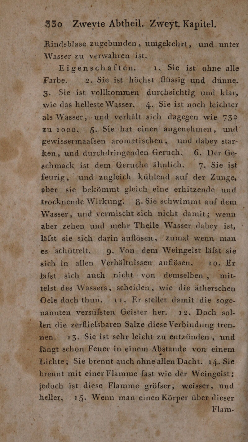 Rindsblase ERNE IR unigekehrt, ee unter Wasser zu verwahren ist. ar | EA RGnSgaAgtn: As Sie ist. Fahne alle Farbe. . Sie ist höchst flüssig und. dünne. m, Sie ist Baar, durchsichtig und klar, wie das helleste Wasser. 4 Sie ist noch leichter als Wasser ‚.- und verhält sich dagegen wie 732 zu 1000. 5, Sie ‚hat einen angenehmen, und gewissermaalsen aromatischen, und dabey star- ken, und durchdringenden Geruch. 6. Der Ge- schmack ist dem Geruche ähnlich. m. Sie ist feurig, und zugleich kühlend ‚auf der Zungs aber. sie bekömmt gleich eine erhitzende und trocknende Wirkung. 8. Sie schwimmt auf dem Wasser, und vermischt sich nicht damit; ‚wenn aber zehen und mehr Theile Wasser dabey ist, lälst sie sich darin auflösen, zumal wenn man es schüttelt. - 9. Von. dem Weingeist läfst sie sich in allen Verhältnissen auflösen. ı0. Er lälst sich auch nicht : von demselben , nt. telst des Wassers, scheiden, wie die ätherschen Oele doch thun. ıı. Er steller damit die soge- nannten versülsten Geister her. 2 . Doch sol- nen. 13. Sie ist sehr leicht zu entzünden , und Rängt schon: Feuer in einem Abstande von einem jeduch ist diese Flamme gröfser, weisser, und heller, 15. en man’ einen Körper er dieser 3  Flam-