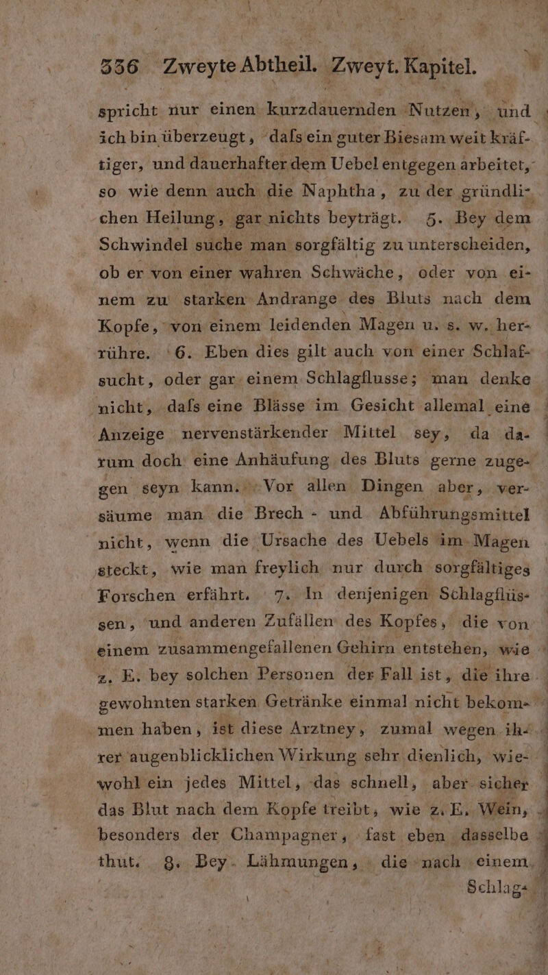 ER nur einen a en Nurzeh y a: ich bin überzeugt, ‘dalsein guter Biesam weit kräf- tiger, und dauerhafter dem Uebel entgegen arbeitet, so wie denn auch die Naphtha zude gründli-, chen Heilung, gar nichts beyträgt.. 5..Bey dem Schwindel suche man sorgfältig zu unterscheiden, ob er von einer wahren Schwäche, oder von ei- nem zu starken 'Andrange des Bluts nach dem Kopfe, von einem leidenden Magen u.'8. w..her- rühre. ‘6. Eben dies gilt auch von einer Schlaf- sucht, oder gar-einem.Schlagflusse; man denke nicht, dafs eine Blässe im Gesicht allemal eine ‚Anzeige nervenstärkender Mittel sey, da da- rum doch! eine Anhäufung des Bluts gerne zuge gen seyn kann. Vor allen Dingen aber, ver- säume man die Brech - und Abführungsmittel “nicht, wenn die Ursache des Uebels im. Magen steckt, wie man freylich nur durch sorgfältiges Forschen erfährt. 7. In denjenigen Schlagflüs- sen, 'und anderen Zufällen des Kopfes, die von R 4 E . z. E. bey solchen Personen der Fall ist, die ihre. rer FRE 0 MER Wirkung sehr dienlich, wie- wohl ein jedes Mittel, ‘das schnell, aber. sicher das Blut nach dem Kopfe treibt, wie z.E, Wein, thut‘ 8, Bey. Lähmungen, » die nach einem, \