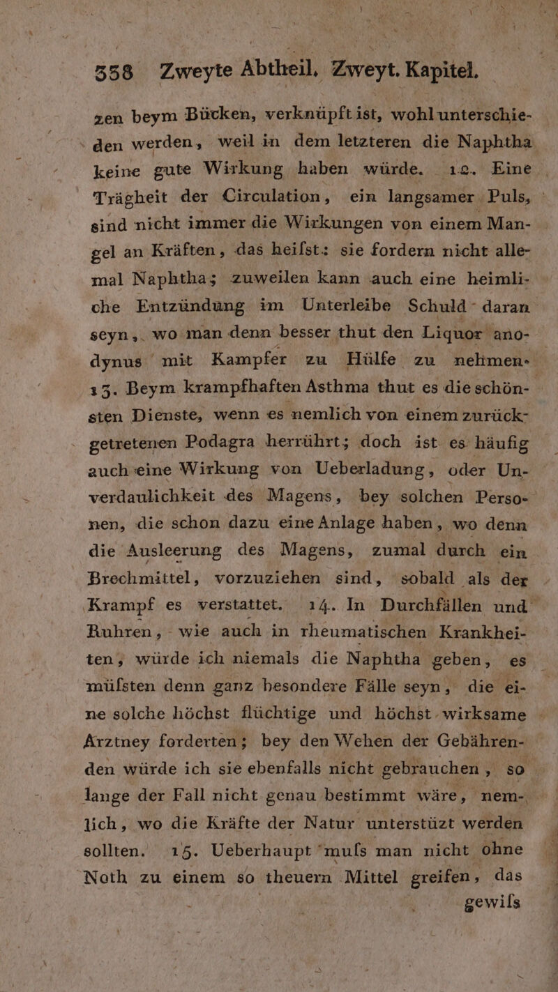 zen beym Bücken, verknüpft ist, wohlunterschie- ‘ den werden, weil in dem letzteren die Naphtha keine gute Wirkung haben würde. ı2. Eine sind nicht immer die Wirkungen von einem Man- gel an Kräften, das heilst: sie fordern nicht alle- mal Naphtha; zuweilen kann .auch eine heimli- che Entzündung im Unterleibe Schuld - daran seyn,. wo man denn besser thut den Liquor ano- 153. Beym krampfhaften Asthma thut es die schön- sten Dienste, wenn es nemlich von einem zurück- getretenen Podagra herrührt; doch ist es häufig auch eine Wirkung von Ueberladung, oder Un- verdaulichkeit des Magens, bey solchen Perso- nen, die schon dazu eine Anlage haben, wo denn die Ausleerung des Magens, zumal durch ein Brechmittel, vorzuziehen sind, sobald als der Ruhren, wie auch in rheumatischen Krankhei- ten, würde ich niemals die Naphtha geben, es mülsten denn ganz besondere Fälle seyn, die ei- Arztney forderten; bey den Wehen der Gebähren- lange der Fall nicht genau bestimmt wäre, nem- lich, wo die Kräfte der Natur unterstüzt werden sollten. 15. Ueberhaupt muls man nicht ohne Noth zu einem so theuern Mittel greifen, das gewils a a a AD nn