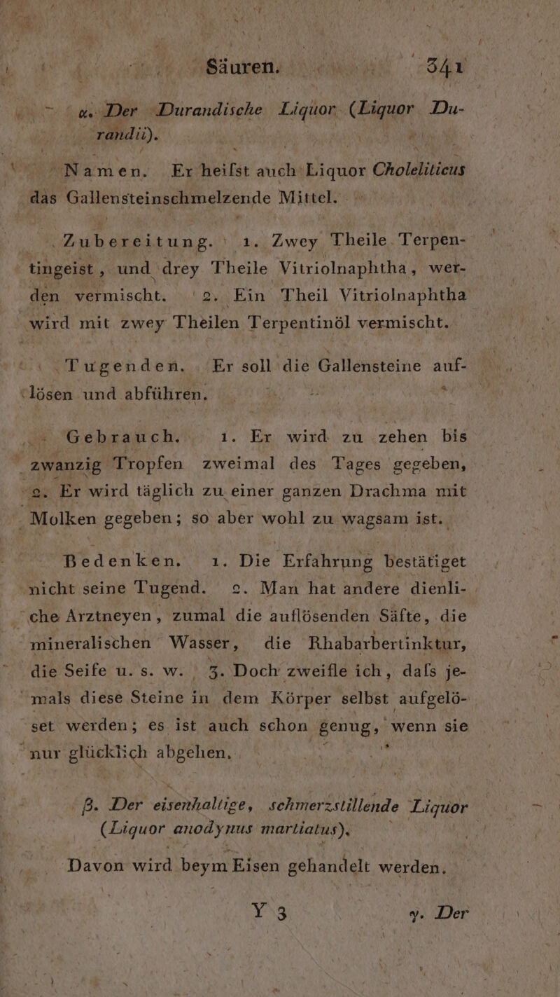 Bäuvensin en Ar TEEN ‚Der Durandische Liquor. ER Du- rand u). N a men. ‚Er heifst ih Liquor a das Gallensteinschmelzenje Mittel. Wera bereitun g- ' t. Zwey Theile. Terpen- tingeist , und. drey Fheile Vitriolnaphtha, WEr- den nische. '2. Ein Theil Vitriolnaphtha wird mit zwey Theilen Terpentinöl vermischt. ‚Tugenden. Er soll ‚die Gallehötäine auf- “= (lösen und abführen. Gebrauch. 1. Er wird: zu zehen bis zwanzig Tropfen zweimal des Tages gegeben, 3 EN TEN oO “2. Er wird täglich zu. einer ganzen Drachma mit . Molken gegeben; so aber wohl zu wagsam ist. Bedenken. ı. Die Erfahrung bestätiget nicht seine Tugend. 2. Man hat andere dienli- che Arztneyen, zumal die auflösenden Säfte, die mineralischen Wasser, die Rhabarbertinktur, die Seife u. s. w. 5 Doch zweifle ich, dals je- ' mals diese Steine in dem Körper selbst aufgelö- set werden; es ist auch schon genug, wenn sie ı® #; nur glücklich abgehen, P- Der tale schmer zstillende Liquor a he anod ynus martiatus), | Dacam ut, we Eisen gehandelt werden. Y3 y. Der
