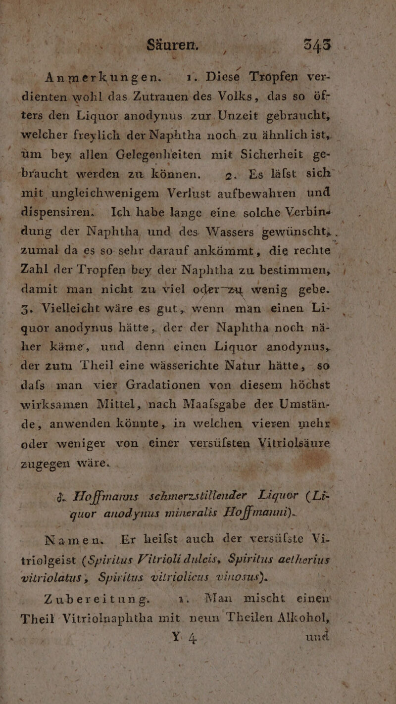var Säuren. 7: Ge Ye Gen: ae 6° Diese Tropfen ver- ‚ale wohl das. Zutrauen'des Volks, das so öf- ters den Liquor anodynus zur, Unzeit gebraucht, welcher freylich der Naphtha noch. zu ähnlich ist, um bey allen Gelegenheiten mit Sicherheit ge- braucht werden zu können. 2. Es läfst sich mit, ungleichwenigem Verlust aufbewahren und dispensiren. Ich habe lange eine solche Verbin . dung der Naphtha, und des. Wassers ewünscht; „ zumal da es so:sehr darauf ankömmt, die rechte Zahl der Tropfen bey der Naphtha zu bestimmen, - | i damit man nicht zu viel oderTzu wenig gebe. x 3. Vielleicht wäre es gut, wenn man einen Li- ' quor anodynus hätte, der der Naphtha noch. nä- her käme, und denn einen Liquor anodynus, der zum Theil eine wässerichte Natur hätte, so dafs man vier Gradationen von diesem höchst wirksamen Mittel, nach Maalsgabe der Umstän- de, anwenden könnte, in welchen vieren mehr‘ oder weniger von, einer versülsten Vitriolsäure zugegen wäre. . BES A d. Hoffmanns schmerzstillender Liquer ( LE quor anodynus mineralis Hoffmanni). ER n. Er heifst auch der versüfste Vi triolgeist (Spiritus Fitrioli duleis, Spiritus aelherius vitriolatus, Spiritus vilriolieus vinosus). Zubereitun 8: 3... Man mischt einen Theil VIREN mit neun Theilen Alkohol, LUR ir und