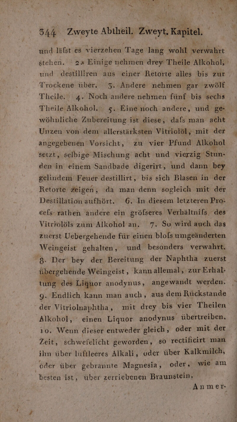 und lälst es vierzehen Tage lang wohl ER stehen. ‘2x Einige nehmen drey Theile Alkohol; Trockene über, 3.“Andere nehmen gar zwölf Theile. 4, Noch andere nehmen fünf bis sechs Theile Alkohol, 5. Eine noch andere, und ge- wöhnliche Zubereitung ist diese, dafs man acht ‚Unzen von dem allerstärksten Vitriolöl, mit der angegebenen Vorsicht, zu vier Pfund Alkohol setzt, selbige Mischung acht und vierzig Stun- den in einem Sandbade digerirt, und dann bey gelindem Feuer destillirt, bis sich Blasen in der Retorte Zeigen, ‘da man denn sogleich mit der Destillation aufhört. 6. In diesem letzteren Pro- cels- rathen andere ein grölseres Verhältnils. des Vitrrolöls zum Alkohol an. 7. Su wird auch das zuerst Uebergehende für einen blo[ls umgeänderten Weingeist gehalten, und besonders verwahrt, EA Weingeist ‚ kannallemal, zur Erhal- g des Liquor anodynus, angewandt werden. 9. Endlich kann man auch, aus dem Rückstande Alkohol, ° einen Liquor anodynus übertreiben. ı0, Wenn dieser entweder gleich, oder mit der Zeit, schwefelicht geworden, $O rectiflicirt man ihn über luftleeres Alkali, oder über Kalkmilch, oder über gebrannte Magnesia , oder, wie am besten ist, über zerriebenen Braunstein,