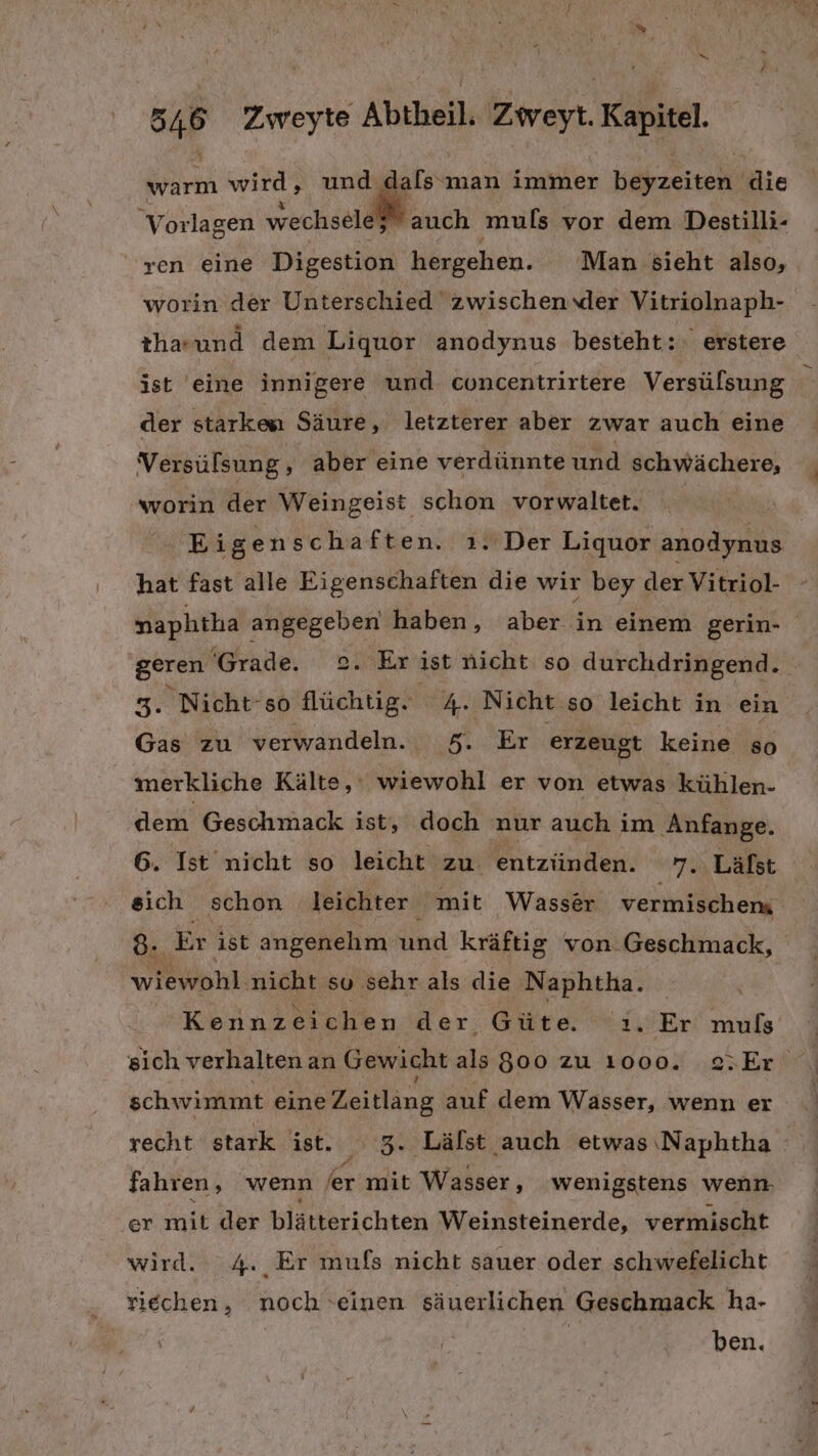 warm wird, und dals‘man immer Keizeiten die V orlagen vrechseldhl auch muls vor dem Destilli- ‘ren eine Digestion hergehen. Man sieht also, worin der Unterschied zwischen der Vitriolnaph- tha-und dem Liquor anodynus besteht: erstere ist eine innigere und concentrirtere Versülsung der starken Säure, letzterer aber zwar auch eine Versülsung, aber eine verdünnte und schwächere, worin der Weingeist schon vorwaltet. Eigenschaften. ı. Der Liquor anodynus hat fast alle Eigenschaften die wir bey der Vitriol- naphtha angegeben haben, aber in einem gerin- geren ‘Grade. 2. Er ist nicht so durchdringend. 3. Nicht-so flüchtig. 4. Nicht so leicht in ein Gas zu verwandeln. 5. Er erzeugt keine so merkliche Kälte,‘ wiewohl er von etwas kühlen- dem Geschmack ist, doch nur auch im Anfange. 6. Ist nicht so leicht zu. entzünden. 7. Lälst sich schon leichter mit Wasser vermischen 8 Er ist angenehm und kräftig von. Geschmack, wiewohl: nicht su sehr als die Naphtha. Kennzeichen der Güte. 'ı. Er muls sich verhalten an Gewicht als 800 zu 1000. s;Er schwimmt eine Zeitlang auf dem Wasser, wenn er recht stark ist. ‘ 3. Lälst auch etwas Naphtha fahren, wenn er: mit Wasser, wenigstens wenn. er mit der blätterichten Weinsteinerde, vermischt wird. 4. Er mufs nicht sauer oder schwefelicht riechen, noch ‘einen säuerlichen Geschmack ha- | ben.
