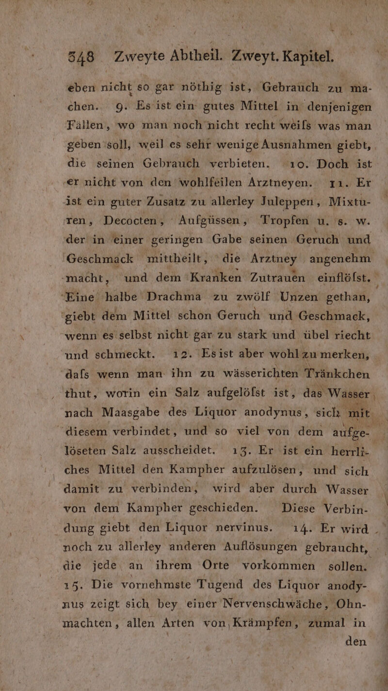 „ 548 Zweyte Abtheil. Zweyt. Kapitel, eben nicht so gar nöthig ist, Gebrauch zu ma- chen. 9. Esiist ein gutes Mittel in denjenigen Fällen, wo man noch nicht recht weils was man geben soll, weil es sehr wenige Ausnahmen giebt, die seinen Gebrauch verbieten. ‘ı0. Doch ist ‚er nicht von den wohlfeilen Arztneyen. 11. Er ist ein guter Zusatz zu allerley Juleppen , Mixtu- ren, Decocten, ‘ Aufgüssen, Tropfen u. 's. w. der in einer geringen Gabe seinen Geruch und Geschmack mittheilt, ' die Arztney angenehm ‚macht, und dem ‘Kranken Zutrauen einflöfst. Eine halbe Drachma zu zwölf Unzen gethan, ‘giebt dem Mittel schon Geruch und Geschmack, wenn es selbst nicht gar zu stark und übel riecht und schmeckt. ı2. Esist aber wohl zu merken, “dafs wenn man ihn zu wässerichten Tränkchen thut, worin ein Salz aufgelöfst ist, das Wasser, Near.) Ph. ı nach Maasgabe des Liquor anodynus, sich mit. | diesem verbindet, und so viel von dem aufge- $ löseten Salz ausscheidet. 13. Er ist ein herrli- | ches Mittel den Kampher aufzulösen, und sich damit zu verbinden, wird aber durch Wasser von dem Kampher geschieden. Diese Verbin- | dung siebt den Liquor nervinus. 14. Er wird. noch zu allerley ‚anderen Auflösungen gebraucht, a die jede an ihrem Orte vorkommen sollen. 15. Die vornehmste Tugend des Liquor anody- nus zeigt sich bey einer Nervenschwäche, Ohn- machten, allen Arten von,Krämpfen, zumal in | den