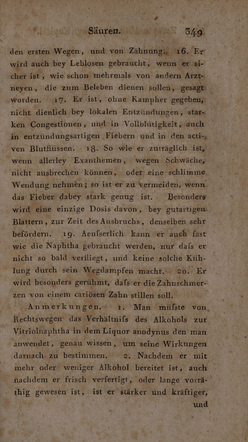ale Da den ersten Wegen, und. von Zähnung,, 16. Er wird auch bey Leblosen gebraucht, wenn er si- ‚cher ist, wie schom mehrmals von andern Arzt- neyen, die zum Beleben dienen sollen, gesagt: worden. ‘17. Er ist, ohne Kampher ‚gegeben,) nicht dienlich bey lokalen Entzündungen , star- ken Congestionen, und-rin Vollbhitigkeit , auch in entzündungsartigen ‚Fiebern und in den acti-; ven Blutflüssen. . 18. So wie er zuträglich ist,‘ wenn alleıley Exanthemen, : wegen Schwäche, nicht ausbrechen können, . oder eine schlimme Wendung. nehmen; so ist er zu vermeiden, wenn. das FE ieber dabey stark genug ist. Besonders‘ wird eine einzige Dosis davon, bey gutartigen. . Blattern Rt zur Zeit des Ausbruchs, denselben sehr befördern. 19. Aeulserlich kann er auch fast wie die Naphtha gebraucht werden, nur dals er nicht so bald verfliegt, und keine solche Küh- lung durch sein Wegdampfen macht.‘ 20. Er wird besonders gerühmt, dafs’er die Zahnschmer- zen von einem cariösen Zahn stillen sah: er Anmerkungen. 3. Man mülste von, Rechtswegen das Verhältnifs des Alkohols zur Vitriolnaphtha in dem Liquor anodynus den man anwendet, genau wissen, um seine Wirkungen darnach. zu bestimmen. 2. Nachdem er mit mehr oder weniger Alkohol bereitet ist, auch nachdem er frisch verfertigt, oder lange vorrä- ihig gewesen ist, ist er stärker und kräftiger, und.