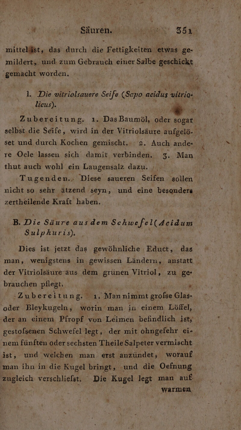 mittelist, das durch die Fettigkeiten etwas ge- | mildert, und zum Gebrauch einer Salbe geschickt Es worden. | 1. Die vitriolsauere Seife (Sepo aeidus eitria. licus). | iu: Zubereitung. ı. Das Baumöl, KERN sogar. set und durch Kochen gemischt.» 2. Auch ande- thut auch wohl ein Laugensalz dazu. GEREMENG Kraft haben. B. Die Säure ausdem Schwefel(4eidum Sulphuris). der Vitriolsäureraus dem grünen Vitriol, zu ge -Zubereitung.'ı ‚Man nimmt grolse Glas- oder Bleykugeln, worin man in einem Löffel, ‚der an einem Pfropf vun Leimen befindlich ist,‘ nem fünften oder sechsten Theile Salpeter vermischt ist, und’ welchen man. erst anzündet, worauf man ihn in die Kugel bringt, - ‚und die Oefnung. zugleich verschlielst. Die Kugel legt man auf i | warmen «