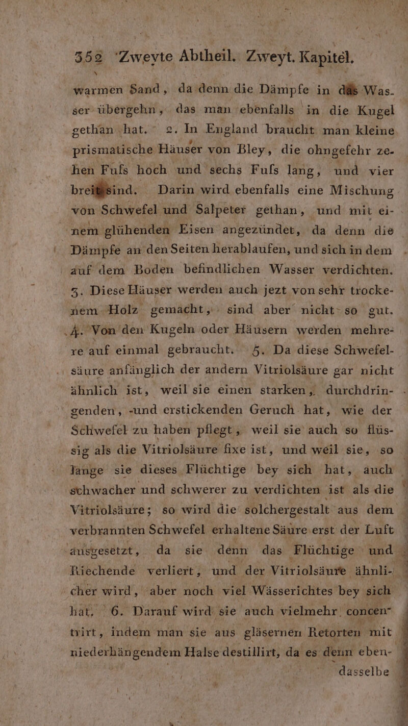 338 este Abtheil. Zireyt Kai warmen $and, da denn die Dämpfe in ads Was. ser übergehn, das man ebenfalls in die Kugel gethan .hat. ° 2. In England braucht man kleine. prismatische Häuser von Bley, die ohngefehr ze- hen Fuls hoch und sechs Fuls lang, und vier br iind. Darin wird ebenfalls eine Mischung von Schwefel und Salpeter geihan, ‚und mit ei- nem glühenden Eisen angezündet, da denn die ‘Dämpfe an den Seiten herablaufen, und sich in dem auf dem Boden befindlichen Wasser verdichten. 3. Diese Häuser werden auch jezt von sehr trocke- nem Holz gemacht; sind aber nicht: so gut. .&amp;. Von den Kugeln oder Häusern werden mehre- re auf einmal gebraucht. #5. Da diese Schwefel- ‚ säure anfünglich der andern Vitriolsäure gar nicht ähnlich ist, weil sie einen starken,. durchdrin- genden, -und erstickenden Geruch hat, wie der Schwefel zu haben pflegt, weil sie auch so flüs- sig als die Vitriolsäure fixe ist, und weil sie, so Jange sie dieses Flüchtige bey sich hat, auch schwacher und schwerer zu verdichten ist als die Vitriolsäure; so wird die solchergestalt aus dem verbrannten Schwefel erhaltene Säure: erst der Luft h ausgesetzt, da sie denn das Flüchtige und d Riechende verliert, und der Vitriolsäufe ‚ähnli- % - cher wird, aber noch viel Wässerichtes bey sich hat. 6. Darauf wird: sie auch vielmehr. concen“ trirt, indem man sie aus gläsernen Retorten mit niederhängendem Halse destillirt, da es denn eben- 7 u \ dasselbe