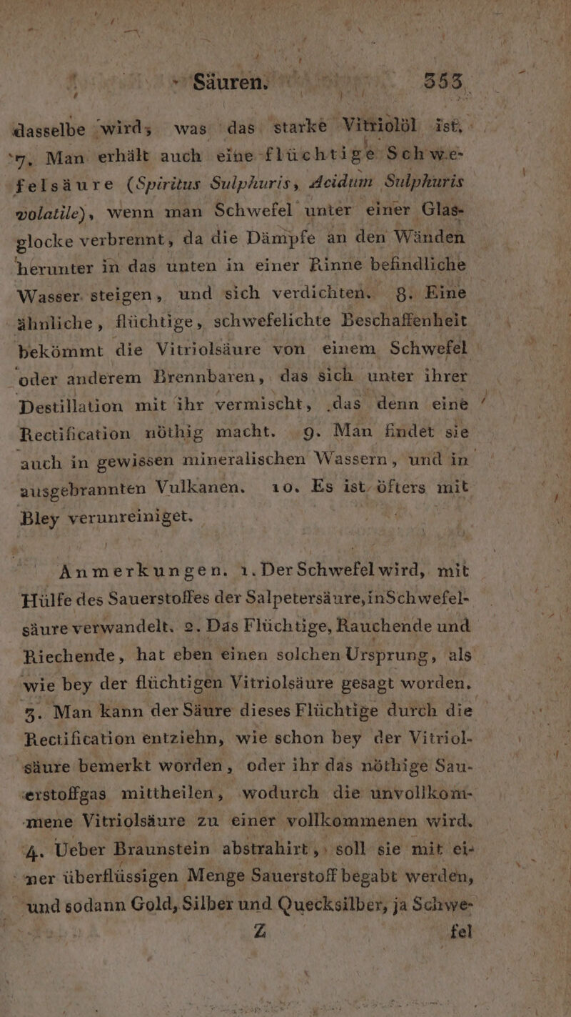 f) »Säuren, Ka Bar 383, dasselbe wird; was es starke Virioldl ish Ye Man erhält auch eine- Hichrige Schwe- felsäure (Spiritus Sulphuris, deidum Sulphuris volatile), wenn man Schwefel unter einer ‚Glas- Bus verbrennt, da die Dämpfe an den Wänden herunter in das unten in einer Rinne befindliche Wasser. steigen, und sich verdichten, 8. Eine ähnliche, flüchtige, schwefelichte Beschaffenheit bekömmt die Vitriolsäure von einem. Schwefel ‘oder anderem Brennbaren,. das sich unter ihrer Destillation mit ihr vermischt, .das denn eine Rectification nöthig macht. 9. Man findet sie auch in gewissen mineralischen Wassern, und in ausgebrannten Vulkanen, 10. Es ist, öfters mit Bley verunreiniget. Anmerkungen. ı.DerSchwefel wird, mit Hülfe des Sauerstolfes der Salpetersäure,inSchwefel- säure verwandelt. 2. Das Flüchtige, Rauchende und Riechende, hat eben einen solchen Ursprung, als wie bey der flüchtigen Vitriolsäure gesagt worden. Er Man kann der Säure dieses Flüchtige durch die Rectification entziehn, wie schon bey der Vitriol- säure bemerkt worden ‚ oder ihr das nöthige Sau- ‚erstoffgas mittheilen, wodurch die unvollkom- ‚mene Vitriolsäure zu einer vollkommenen wird. bh. Ueber Braunstein abstrahirt,» soll sie mit ei- mer überflüssigen Menge Sauerstoff begabt werden, und sodann Gold, Silber und Quecksilber, ja Schwe- | Z ‚fel