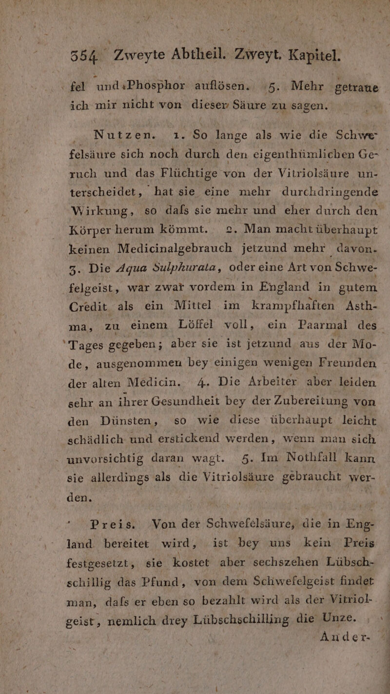 ‘ fel und«Phosphor auflösen. 5. Mehr getraue ich mir nicht von dieser Säure zu sagen. Nutzen. ıi. So lange Ss wie die Schwe- ruch und das Flüchtige von der Vitriolsäure un- terscheidet, hat sie eine mehr durchdringende Körper herum kömmt. 2. Man macht überhaupt keinen Medicinalgebrauch jetzund mehr davon. 3. Die Agua Sulphurata, oder eine Artvon Schwe- felgeist, war zwar vordem in England in gutem Credit als ein Mittel im krampfhaften Asth- Tages gegeben; aber sie ist jetzund. aus der Mo- de, ausgenommen bey einigen wenigen Freunden der alten Medicin.- 4. Die Arbeiter aber leiden sehr an ihrer Gesundheit bey der Zubereitung von den Dünsten, so wie diese überhaupt leicht schädlich und erstickend werden, wenn man sich - unvorsichtig daran wagt. 5. Im Nothfall kann sie allerdings als die Vitriolsäure gebraucht. wer- den. Preis. Von der Schwefelsäure, die in Eng- land. bereitet wird, ist bey uns kein Preis festgesetzt, sie kostet aber sechszehen Lübsch- schillig das Pan, von dem Schw efelgeist findet man, dafs er eben so bezahlt wird als der Vitriol- geist, nemlich drey Lübschschilling die Unze. Auder- +