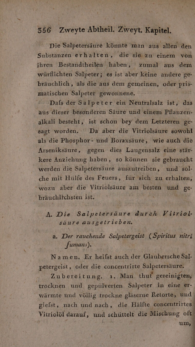 Die Salpetersäure könnte man aus allen den Substanzen erhalten, die sie zu einem von ihren Bestandtheilen ‚haben RR zumal aus dem würflichten Salpeter; es ist aber keine andere ge- bräuchlich, als die aus dem gemeinen, oder pris- matischen Salpeter gewonnene. ' 'Dals der Salpeter ein Neutralsalz ist, das aus dieser besonderen Säure und einem Pilanzen- alkali besteht, ist schon bey dem Letzteren ge- sagt worden. Da aber die Vitriolsäure sowohl als die Phosphor- und Boraxsäure, wie auch die Arseniksäure, gegen dies Laugensalz eine stär- kere Anziehung haben, so können sie gebraucht werden die Salpetersäure auszutreiben, und sol- che mit Hülfe des Feuers, für sich zu erhalten, -wozu aber die Vitriolsäure am besten und. ge bräuchlichsten ist. E% A. Die Salpetersäure durch Vitriol- säure ausgetrieben. a. Der rauchende Salpetergeist nitri ‚famanı), Namen. Er heilst auch der Giäkhersche Sal- petergeist, oder die concentrirte Salpetersäure. ; re “ Be Zubereitung. ı. Man. thut gereinigten, trocknen und gepülverten Salpeter in eine er- wärmte und völlig \trockne gläserne Retorte, und‘ gielst, nach und nach, die Hälfte concentrirtes ; Vitriolöl darauf, und schüttelt die Mischung oft!