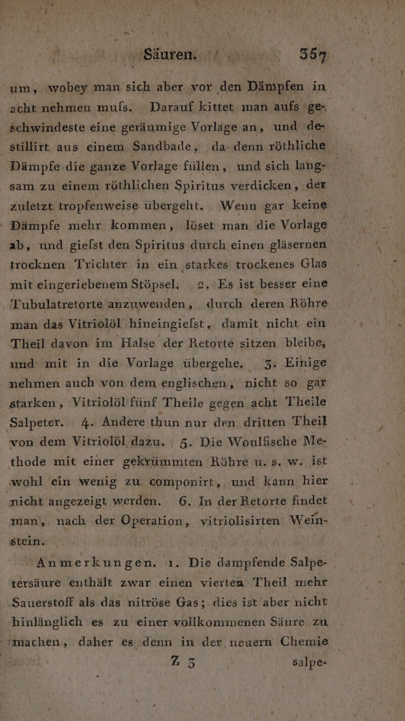 du N Bäutekitk nn. 36m um, wobey man sich aber vor den Dämpfen in acht nehmen muls. Darauf kittet man aufs ges schwindeste eine geräumige Vorlage an, und de stillirt aus einem Sandbade, da-denn röthliche Dämpfe die ganze Vorlage füllen, und sich lang- ‘ sam zu einem röthlichen Spiritus verdicken, ‚der zuletzt tropfenweise übergeht. Wenn gar keine Dämpfe mehr kommen, löset man die Vorlage ab, und gielst den Spiritus durch einen gläsernen trocknen Trichter in ein starkes trockenes Glas mit eingeriebenem Stöpsel: 2. Es ist besser eine Tubulatretorte anzuwenden, durch deren Röhre man das Vitriolöl hineingiefst „ damit nicht ein Theil davon im Halse der Retorte sitzen bleibe; und mit in die Vorlage übergehe. 3. Einige nehmen auch von dem englischen, nicht so gar starken, Vitriolöl’fünf Theile gegen acht Theile Salpeter. 4. Andere thun nur den dritten Theil von dem Vitriolöl dazu. 5. Die Wonläsche Me- thode mit einer gekrümmten Röhre u. s. w. ist ‚wohl ein wenig zu componirt, und kann hier nicht angezeigt werden. 6. In der Betorte findet man, nach der Operation, vitriolisirten Wein- stein. Anmerkungen. ı. Die dampfende Salpe- tersäure enthält zwar einen vierten Theil mehr ‚Sauerstoff als das nitröse Gas; dies ist aber nicht hinlänglich es zu einer vollkommenen Säure. zu machen, daher es denn in der neuern Chemie 25 % salpe-