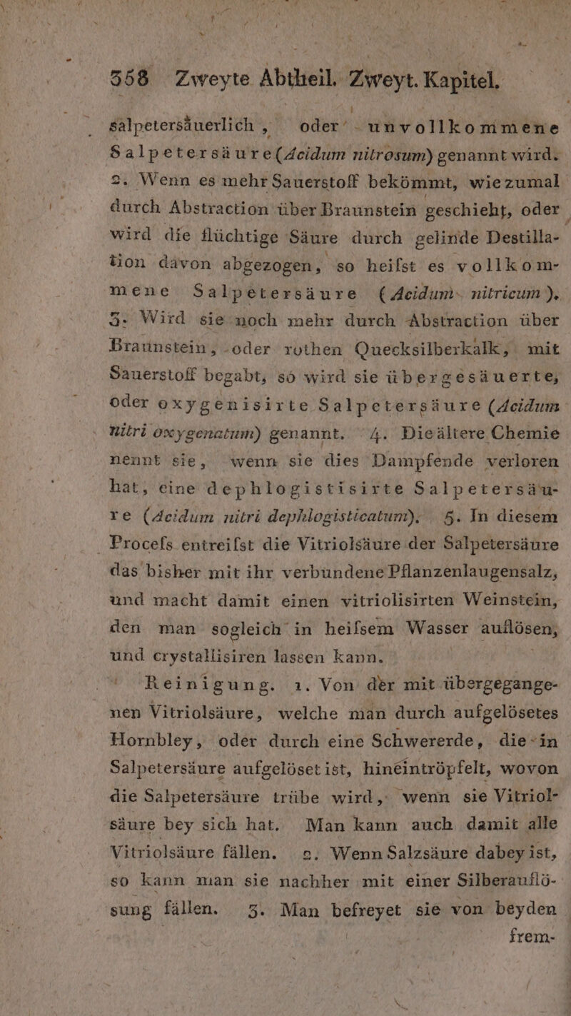 salpetersäuerlich , oder eh vollkommene Sal petersäure(4eidum nitrosum) genannt wird. 2. Wenn es mehr Sauerstoff bekömmt, wiezumal durch Abstraction über Braunstein geschieht, oder wird die Hüchtige Säure durch gelinde Destilla- tion davon abgezogen, so heilst es vollkom- mene Salpetersäure ( Acidum. nitrieum). 3. Wird sie noch mehr durch Abstraction über Braunstein, -oder ruthen Quecksilberkalk, mit Sauerstoff begabt, sö wird sie über gesäuerte, oder oxygenisirte Salpetersäure (Seidum nitri oxygenatum) genannt. ‘4. Dieältere Chemie nennt sie, wenn sie dies Dampfende verloren hat, eine dephlogistisirte Salpetersäu- re (Acidum nitri dephlogisticatum), 5. In diesem . Procefs entreifst die Vitriolsäure der Salpetersäure das bisher mit ihr verbundene Pflanzenlaugensalz, und macht damit einen vitriolisirten Weinstein, den man sogleich in heifsem Wasser RUNORER und erystallisiren lassen kann. Reinigung. ı. Von der mit übergegange- nen Vitriolsäure, welche man durch aufgelösetes Hornbley, oder durch eine Schwererde, die-in Salpetersäure aufgelöset ist, hineintröpfelt, wovon die Salpetersäure trübe wird,: wenn sie Vitriol- säure bey sich hat. Man kann auch damit alle Vitriolsäure fällen. 2. Wenn Salzsäure dabey ist, so kann man sie nachher mit einer Silberauilö- sung fällen. 3. Man befreyet sie von beyden | frem-