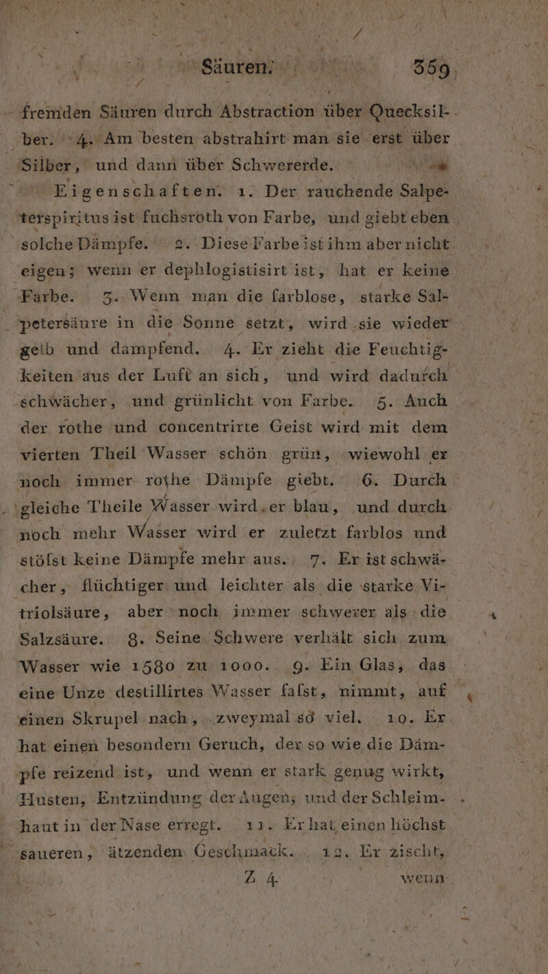 la rasen oh. Sie, ’ px . % { { [4 „ber. 4. Am besten abstrahirt man sie erst über ‘Silber, und dann über Schwererde. Be. Eigen schaften. ı. Der rauchende Salpe- terspiritus ist fuchsroth von Farbe, und giebteben solche Dämpfe. . Diese Farbe istihm aber nicht Farbe. 3..Wenn man die farblose, starke Sal- 'petersäure in die Sonne ‚setzt, wird .sie wieder geib und dampfend. 4. Er zieht die Feuchtig- keiten aus der Luft an sich, und wird dadurch ‚schwächer, und grünlicht von Farbe. 5. Auch der rothe und concentrirte Geist wird mit dem vierten Theil Wasser schön grün, «wiewohl er noch immer royhe Dämpfe giebt. 6. Durch „ \gleiche Theile Wasser wird.er blau, und durch noch mehr Wlaldir wird er zuletzt farblos und stöfst keine Dämpfe mehr aus.; 7. Er ist schwä- cher , flüchtiger und leichter als die starke Vi- triölsäure, aber ‘noch immer schwewer als die Salzsäure. 8. Seine, Schwere verhält sich zum. Wasser wie 1580 zu 1ı000.. 9. Ein Glas, das eine Unze destillirtes Wasser falst, nimmt, auf einen Skrupel nach, „zweymal sd viel. ı0. Er hat einen besondern Geruch, der so wie die Däm- pfe reizend ist, und wenn er stark genug wirkt, Husten, Entzündung der Augen; und der Schleim. | haut in der Nase erregt. ı1. Erhat einen höchst saueren, ätzenden Geschmack. 12. Er'zischt, A Kr wenn