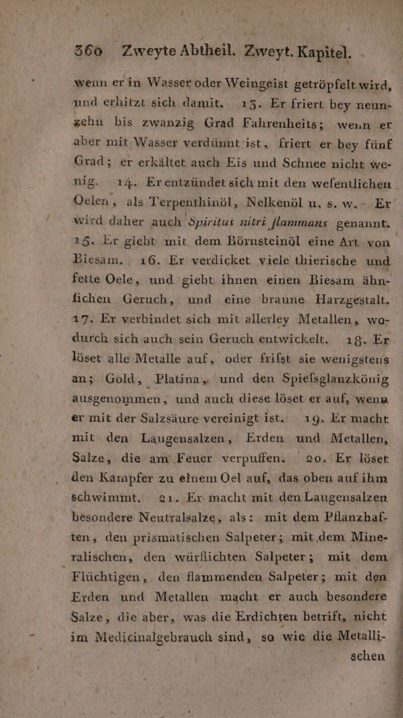 wenn er in Wasser oder Weingeist getröpfelt wird, und erhitzt sich damit, ı3. Er friert bey neun- zehn bis zwanzig Grad Fahrenheits; wenn ‚er aber mit Wasser verdünnt'ist, friert er bey fünf Grad; er erkältet auch Eis und Schnee nicht we- nig. 14. Erentzündet sich mit den welentlichen wird daher auch Spiritus nibri lammans genannt. 25. Er giebt: mit dem Börnsteinöl eine Art von Biesam. ı6. Er verdicket viele thierische und fette Oele, und giebt ihnen einen Biesam ähn- fichen Geruch, und eine braune Harzgestalt. 17. Er verbindet sich mit allerley Metallen, wo- durch sich auch sein Geruch entwickelt. ı8. Er löset alle Metalle auf, oder frifst sie wenigstens an; Gold, Platina„ und den Spielsglanzkönig ausgenommen, und auch diese löset er auf, wen er mit der Salzsäure vereinigt ist. 19. Er macht mit den Laugensalzen, Erden und Metallen, Salze, die am’ Feuer verpuffen, 20. Er läset den Karnpfer zu einem Oel auf, das oben auf ihm schwimmt, zı. Er macht mit den Laugensalzen besondere Neutralsalze, als: mit dem Pilanzhaf- ten, den prismatischen Salpeter; mit,.dem Mine- ralischen, den würllichten Salpeter; mit dem, Flüchtigen, den flammenden Salpeter; mit den Erden und Metallen macht er auch besondere Salze, die aber, was die Erdichten betrift, nicht im Medicinalgebrauch sind, so wie die Metalli- schen