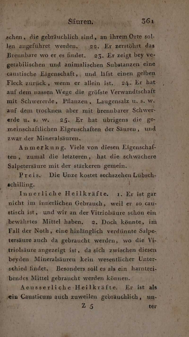 ‚Sdorenlieiuus 30 schen, die gebräuchlich sind, an ihrem Orte sol- Breunbare wo er es findet. 23. Er zeigt bey ve- caustische Eigenschaft,, und läfst einen gelben auf dem nassen Wege die grölste Verwandtschaft erde u. Ss: .w. 25. Er hat übrigens die ge- zwar der Mineralsäuren. ten, zumal die letzteren, hat die schwächere Salpetersäure mit der stärkeren gemein. % achilling. Alla Innerliche Heilkräfte. ı.-Er ist gar nicht im innerlichen Gebrauch, weil er so cau- stisch ist, und wir an der Vitriolsäure schon ein ‚bewährtes Mittel haben. 2. Doch könnte, im ‚Fall der Noth, eine hinlänglich verdünnte Salpe-, triolsäure angezeigt ist, dasich zwischen diesen beyden Mineralsäuren kein wesentlicher Unter- sehied findet. Besonders soll es als ein harntrei- 'bendes Mittel gebraucht werden können. 25 ter -