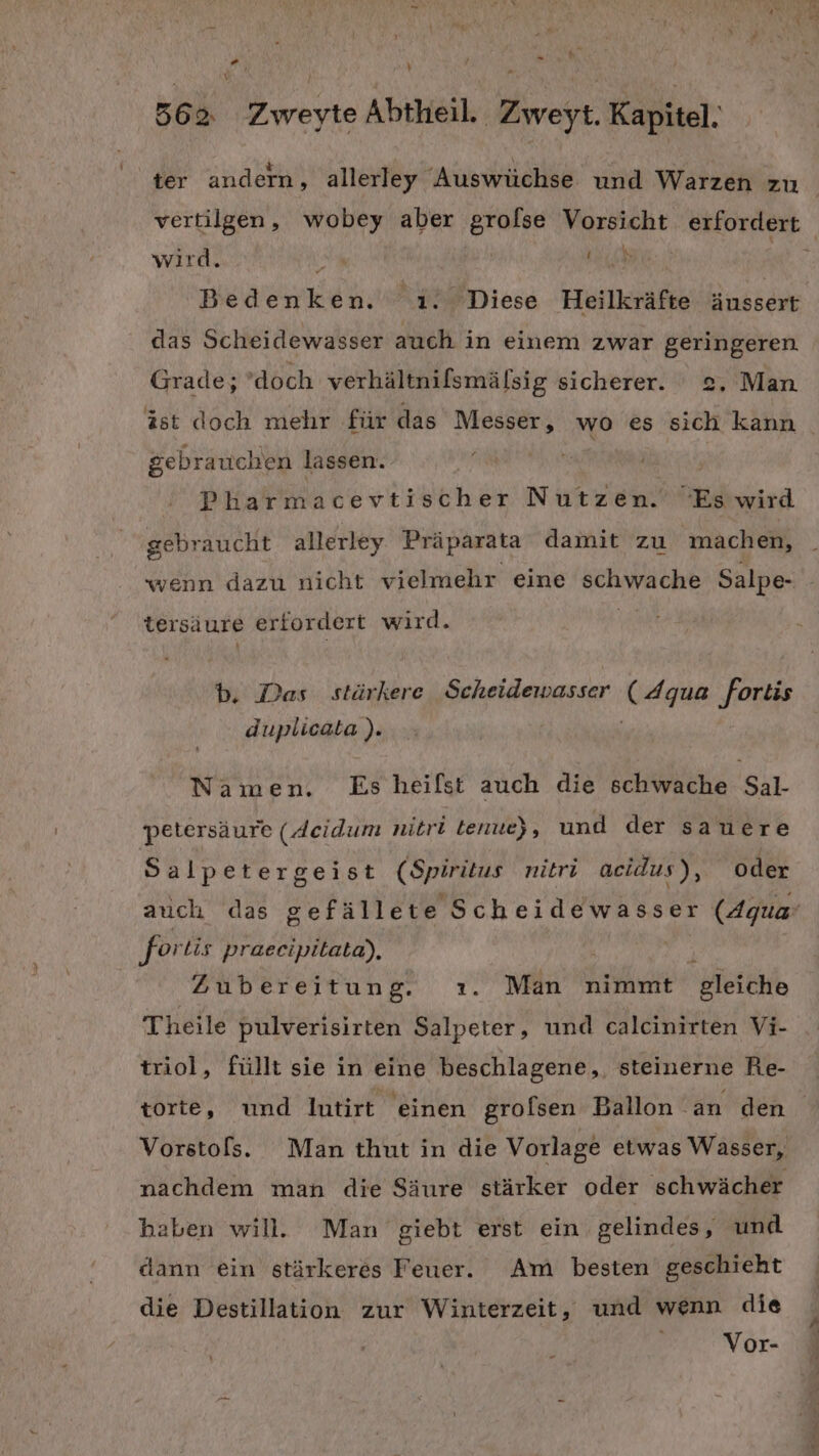 % er v 562 Zweyte Abtheil. Zweyt. Kapitel. ter andern, allerley “Auswüchse und Warzen zu vertilgen, wobey aber grolse Vorsicht erfordert wird. auch Bed ra 1. Diese Heilkräfte äussert das Scheidewasser auch in einem zwar geringeren Grade; ’doch verhältnilsmälsig sicherer. 2, Man gebrauchen lassen. i Pharmacevtischer Nutzen. Es wird gebraucht allerley Präparata damit zu machen, wenn dazu nicht vielmehr eine MANCHE Salpe- ter saure erfor dert wird. b., Das stärkere Scheidewasser ( Aqua fortis duplicata ). Namen. Esheifst auch die schwache Sal- petersäure (Acidum nitri tenue) , und der sanere Salpetergeist (Spirüus nitri acidus ), oder ‚fortis praecipitata), f Zubereitung. ı. Man nimmt gleiche Theile pulverisirten Salpeter, und calcinirten Vi- triol, füllt sie in eine beschlagene,, steinerne Re- nachdem man die Säure stärker oder schwächer haben will. Man giebt erst ein gelindes, und dann ein stärkeres Feuer. Am besten geschieht die Destillation zur Winterzeit, und wenn die Vor-