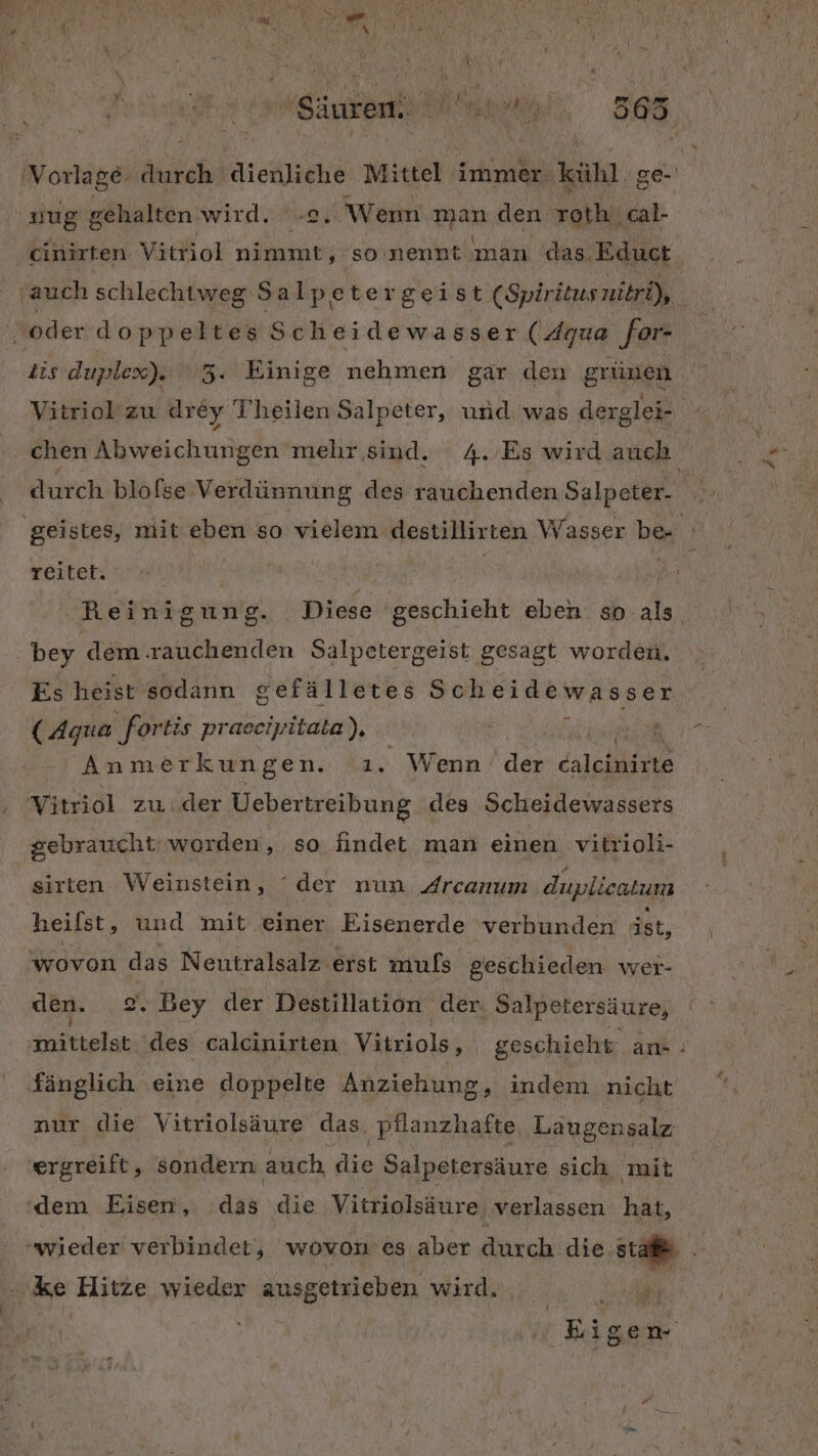 SAUREN NG 365 mug gehalten wird. -2. Wem ae den roth.cal- cinirten Vitriol nimmt, so'nennt man das. Educt iis duplex). 3. Einige nehmen gar den grünen Vitriol zu drey Theilen Salpeter, und was derglei- reitet. bey dem rauchenden Salpetergeist gesagt worden. Es heist sodann sefälletes Scheidewasser (Agua fortis praeeipitata), \ ä v Anmerkungen. .ı. Wenn das caleinirte gebraucht: worden, so findet man einen vitrioli- sirten Weinstein, ‘der nun Arcanım duplieatum heilst, und mit einer Eisenerde verbunden ist, wovon das Neutralsalz erst muls geschieden wer- osetelat des calcinirten Vitriols, geschichr ans: fänglich eine doppelte Anziehung, indem nicht nur die Vitriolsäure das, pflanzhafte, Laugensalz ke Hitze wieder ausgetrieben wird. . Zu Eigen ! #: