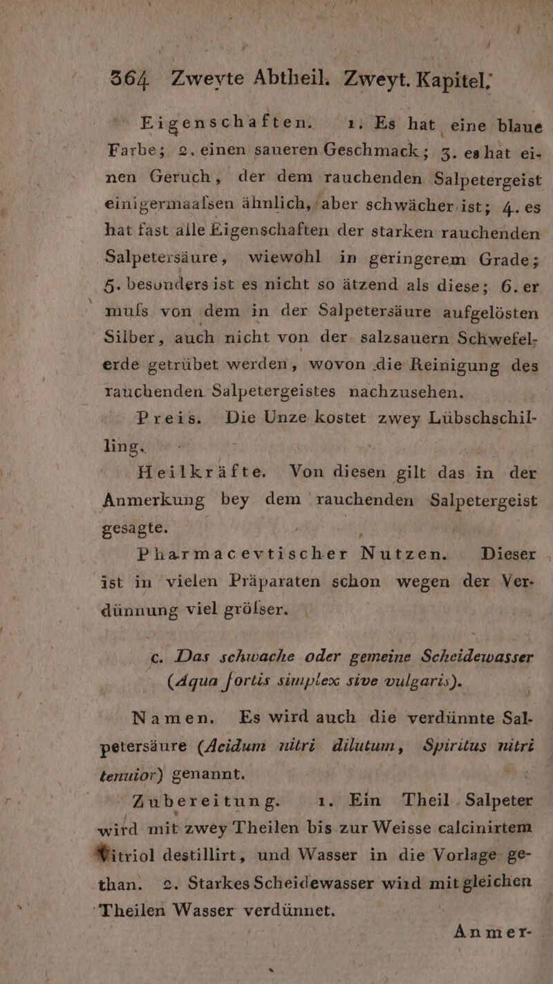 Eigenschaften. ı. Es hat eine blaue Farbe; 2. einen saueren Geschmack; 5. eshat ei- nen Geruch, der dem rauchenden Salpetergeist einigermaalsen ähnlich,’aber schwächer ist; 4. es hat fast alle Eigenschaften der starken rauchenden Salpetersäure, wiewohl in geringerem Grade; 5. besundersist es nicht so ätzend als diese; 6.er muls von dem in der Salpetersäure aufgelösten Silber, auch che von der. salzsauern Schwefel- erde getrübet werden, wovon die Reinigung des rauchenden Salpetergeistes nachzusehen. Preis. Die Unze kostet zwey Laltackiehil: ling. ro Heilkräfte, Von diesen gilt das in der Anmerkung bey dem ‘rauchenden Salpetergeist gesagte. | Pharmacevtischer RS N) Dieser ist in vielen Präparaten schon wegen der Ver- dünnung viel grölser. c. Das schwache oder gemeine Scheidewasser (Aqua fortis simplex sive vulgaris). Namen. Es wird auch die verdünnte Sal- petersäure (Acidum nitri dilutum, Spiritus nitri tenuior) genannt. Zubereitung. ı. Ein Theil. Salpeter wird mit zwey Theilen bis zur Weisse calcinirtem #itriol destillirt, und Wasser in die Vorlage: ge- than. 2. Starkes Scheidewasser wird mitgleichen 'Theilen Wasser verdünnet. Anmer-.