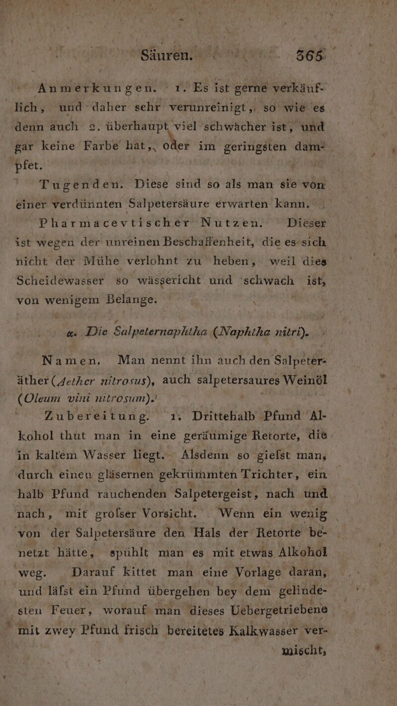 ‚Hch, und daher sehr verunreinigt,, so wie es denn auch ©. überhaupt viel schwächer ist, und gar keine Farbe ER oder im geringsten dam- pfet. Kb } ’ Tugenden. Diese sind so als man sie von einer verdünnten Salpetersäure erwarten kann, Pharmacevtischer Nutzen. ° Dieser ist wegen der unreinen Beschaffenheit, die es’sich nieht der Mühe verlohnt zu heben, weil dies Scheidewasser so wäsgericht und schwach ist, von wenigem Belange. &amp;. Die Salpeternaphiha (Naphtha nitri). Namen. Man nennt ihn auch den Salpeter- äther (Aether es), auch salpetersaures Weinöl (Oleum vini nitrosum). | Zubereitun BP IN | Drittehalb Dhind 'Al- in kaltem Wasser liegt... Alsdenn so giefst man; durch einen gläsernen gekrümmten Trichter, ein halb Pfund rauchenden Salpetergeist, nach und von der Salpetersäure den Hals der Retorte 'be- netzt hätte, spühlt man es mit etwas Alkohol weg. Darauf kittet man eine Vorlage daran, und läfst ein Pfund übergehen bey dem gelinde- sten Feuer, worauf: man dieses Uebergetriebene mis zwey Pfund frisch bereitetes Kalkwasser. ver- mischt,