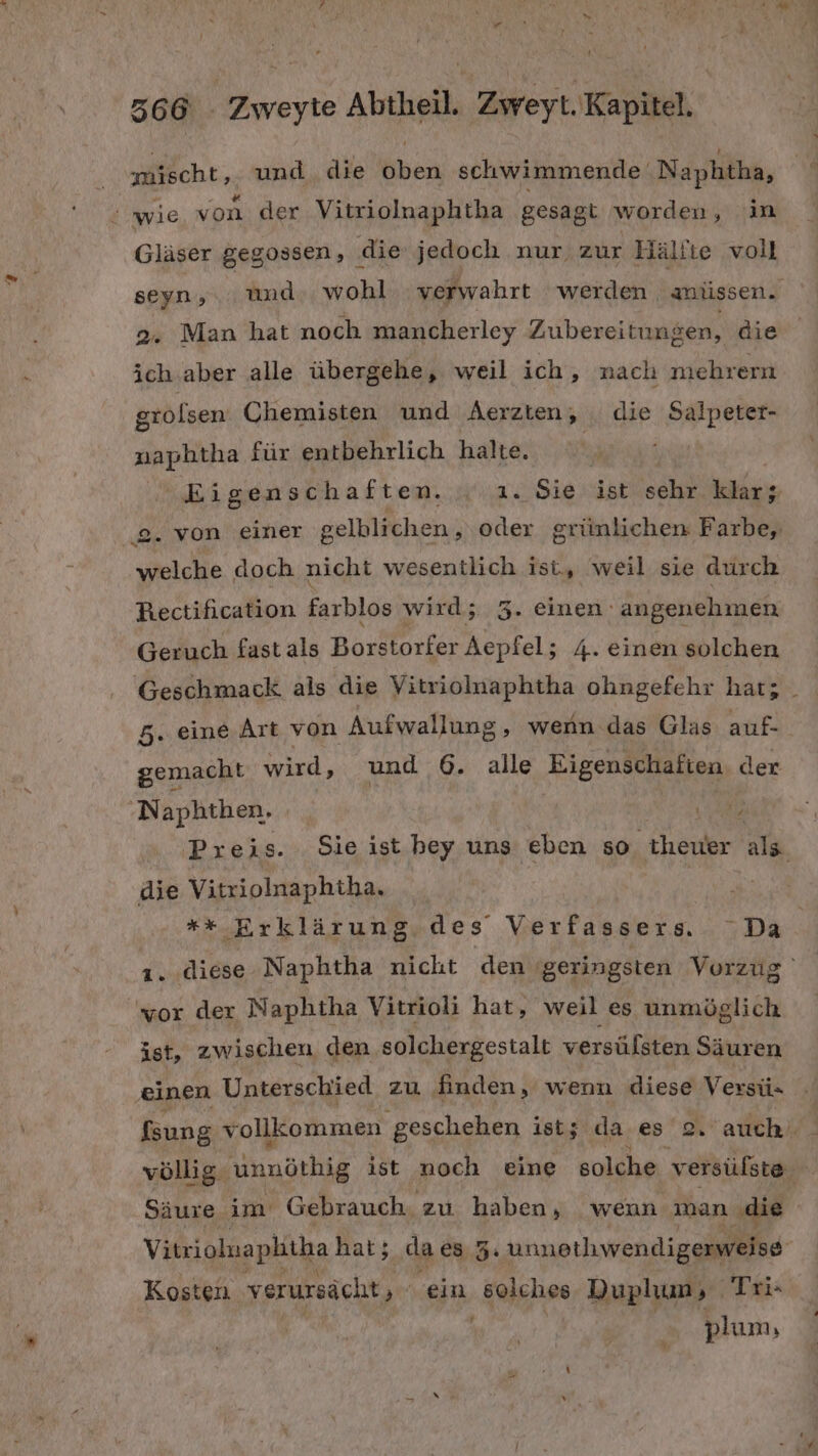 nicht; und die oben schwimmende Naphtha, : wie von der Vitriolnaphtha gesagt worden, ‘in Gläser gegossen, die jedoch nur, zur Hälfte voll seyn, und. wohl verwahrt werden anüssen. 2. Man hat noch mancherley Zubereitungen, die ich.aber alle übergehe, weil ich, nach mehrern grolsen Chemisten und Äerzten, . die Salpeter- naphtha für entbehrlich halte, | Eigenschaften. 1. Sie ist sehr klar; . von einer gelblichen , oder grünlichen Farbe, a, doch nicht wesentlich ist, weil sie durch Rectification farblos wird; A einen: angenehmen Geruch fastals Borstorfer Aepfel; 4. einen solchen Geschmack als die Vitriolnaphtha ohngefehr hat; _ 5. eine Art von Aufwallung ‚ wenn das Glas auf- gemacht wird, und 6. alle Eigenschaften. der Naphthen. A Preis. Sie ist bey uns eben so theuer als. die Vitriolnaphtha, | ** Erklärung des Verfassers. Da ı. diese Naphtha nicht ‚den ‚geringsten Vorzug 'yor der Naphtha Vitrioli hat, weil es unmöglich ist, zwischen den solchergestalt versülsten Säuren einen Unterschied zu finden, wenn diese Versü- fsung vollkommen ‚geschehen ist; da es 2, ‘auch. völlig. Wnnöthig ist noch eine solche versüßste Säure im Gebrauch. zu haben, wenn man ‚die Vitrioluaphitha hat; da e8 3: unnethwendigerweise Kosten verursächt, “ein ‚alghee Duplum, „, Trix | plum,