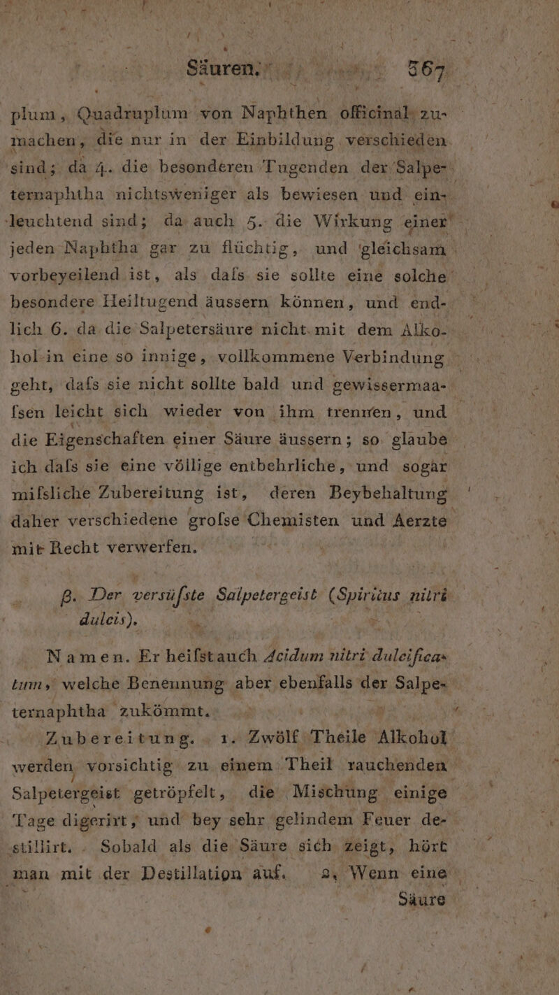 Säurei is | URN Ar, 967 plum, Quadruplum von Naphthen officinal zu- machen, die nur in der Einbildung verschieden. sind; da 4... die besonderen Tugenden der’Salpe-' ! ternaphtha nichtsweniger als bewiesen und ein- vorbeyeilend ist, als dals sie sollte eine solche‘ besondere Heiltugend äussern können, und end- hol-in eine so innige, vollkommene Verbindung die Eigenschaften einer Säure äussern ; so glaube ich dafs sie eine völlige entbehrliche, und sogar milsliche Zubereitung ist, deren Beybehaltung daher verschiedene grolse Chemisten und Aerzte mit Recht verwerfen. | P- Der versüfste Salpetergeist (Spiriius nilrd Re nr = er he N amen. Er heifstauch deidum nitri duleificas Zubereitung. Yu Zwölf Theile Alkohol K werden vorsichtig zu einem Theil rauchenden Salpetergeist getröpfelt, die ‚Mischung einige Tage digerirt, und bey sehr gelindem Feuer de ‚stillirt. - Sobald als die Säure sich zeigt, hört Säure