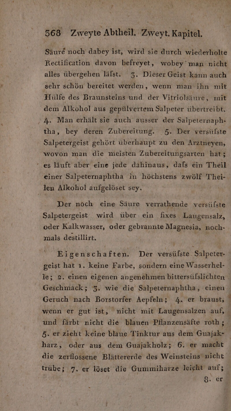 Säure noch dabey ist, wird sie durch inleferliäkte Rectification davon befreyet, wobey’ man nicht alles übergehen lälst. 3. Dieser Geist kann auch sehr schön bereitet werden, wenn manvihn mit Hülfe des Braunsteins und der Vitriolsäure, init dem Alkohol aus gepülvertem Salpeter übertreibt. ’ A. Man erhält sie auch ausser der Salpeternaph- tha, bey deren Zubereitung. 5. Der versülste Salpetergeist gehört überhaupt zu den Arztneyen, wovon man die meisten Zubereitungsarten hat; es läuft aber eine jede dahinaus, dals ein Theil einer Salpeternaphtha in höchstens zwölf Thei- len Alkohol aufgelöset sey. Der noch eine Säure verrathende versülste Salpetergeist wird über ein fixes Laugensalz, oder Kalkwasser, oder gebrannte Magnesia, Eh: mals destillirt. Eigenschaften. Der versülste Salpeter- geist hat ı. keine Farbe, sondern eine Wasserhel- le; 2. einen eigenen angenehmen bittersülslichten ‘ Geschmack; '3. wie die Salpeternaphtha, einen Geruch nach Borstorfer Aepfeln; 4. er braust, wenn er gut ist, nicht mit Laugensalzen auf, und färbt nicht die blauen Pflanzensäfte roth ; 5. er zieht keine blaue Tinktur aus dem Guajak- harz, oder aus dem Guajakholz; 6. er macht die zerflossene Blättererde des Weinsteins nicht trübe; 7. er löset die Gummiharze leicht auf Ze 8. er