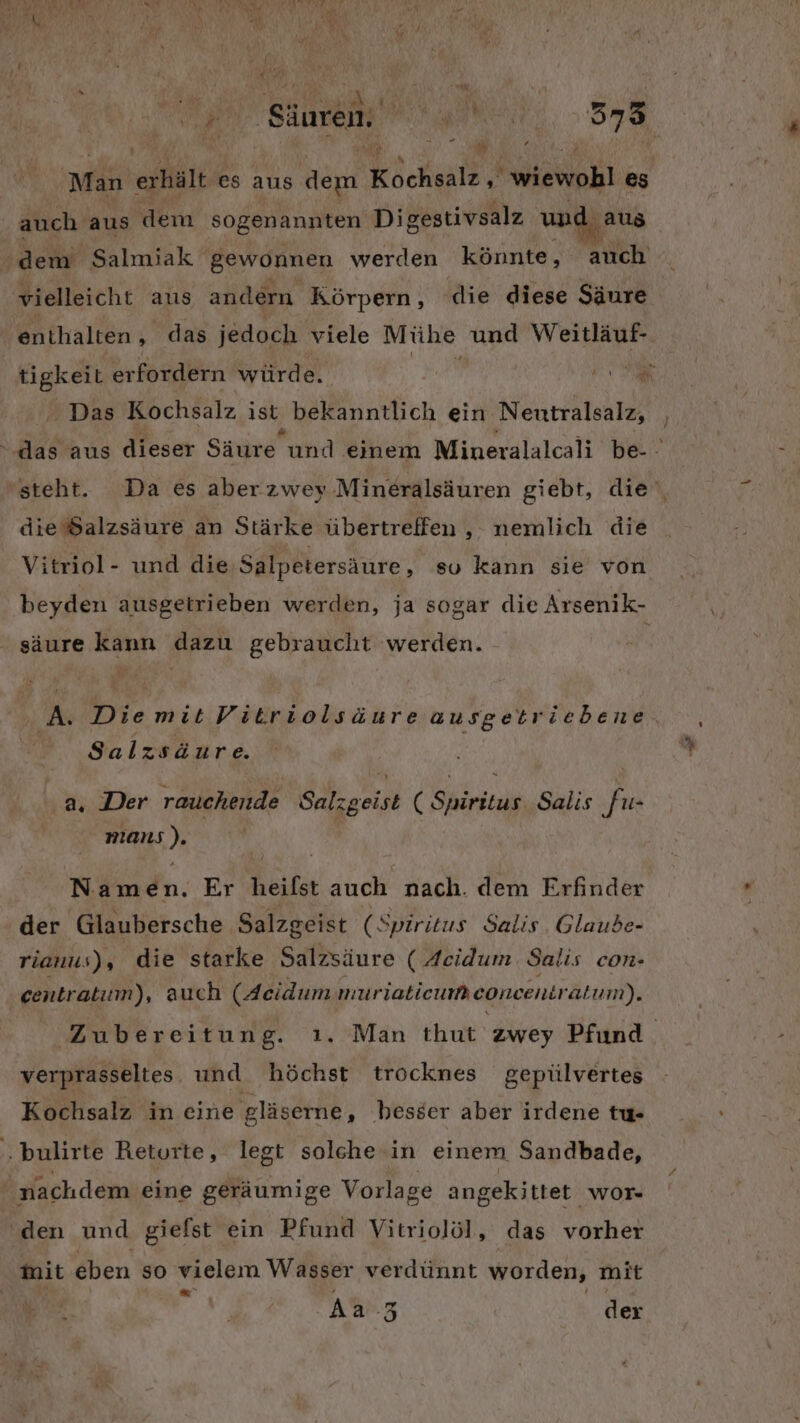 TEN Säuren, NE 5753 a $ Man erhält es aus Her Köckeale,‘ MAN es auch aus dem sogenannten Digestivsalz und aus vielleicht aus andern Körpern, die diese Säure enthalten ‚das jedoch viele Mühe und Weitläuf- tigkeit erfordern würde. EN Das Kochsalz ist, bekanntlich ein Nentralsalz, die Salzsäure an Stärke übertreffen , nemlich die Vitriol- und die Salpetersäure, su kann sie von ‚ säure kann dazu gebraucht werden. / Salzsäure. a. Der rauchende Salzgeist ( Spüäritus Salis fu- Mat): Näindn. Er heifet auch nach. dem Erfinder der Glaubersche Salzgeist (Spiritus Salis. Glaube- rianus), die starke Salzsäure ( Acidum Salis con- centratum), auch (Acidum muriatieum concenti atum). verprasseltes und höchst trocknes gepülvertes Kochsalz in eine gläserne, besser aber irdene tu- ‚ bulirte Returte, legt solche in einem Sandbade, nachdem eine geräumige Vorlage angekittet wor- ‘den und giefst ein Pfund Vitriolöl, das vorher Mit eben so vielem Wasser verdünnt worden, mit e Aa 3 der