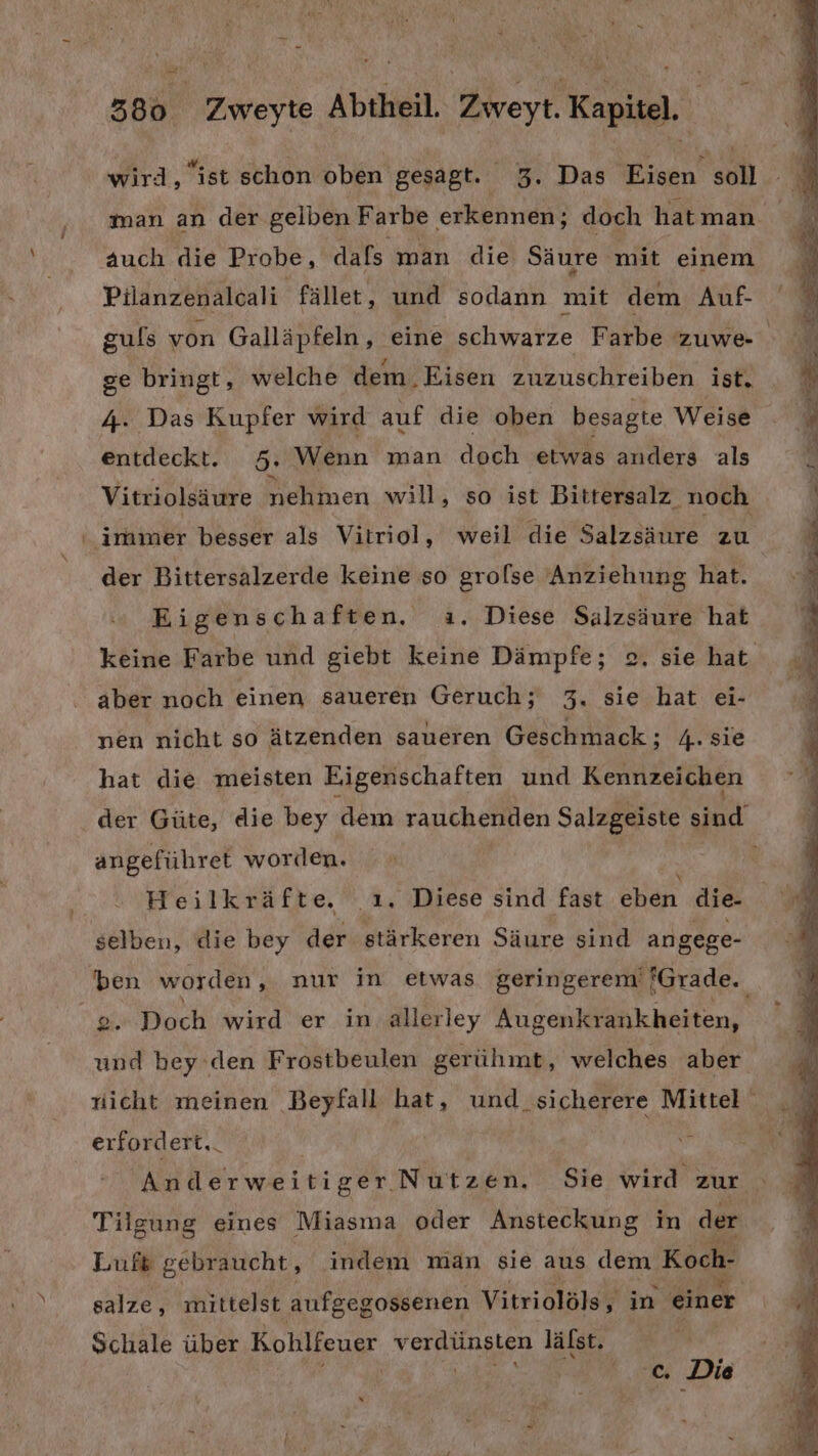 wird, “ist schon oben gesagt. 3. Das Eisen soll man an der gelben Farbe erkennen; doch hatman auch die Probe, dafs man die Säure mit einem Pilanzenalcali fället, und sodann mit dem Auf- ge bringt, welche dem. Eisen zuzuschreiben ist, 4. Das Kupfer wird auf die oben besagte Weise entdeckt. 5. Wenn man dech etwas anders als Vitriolsäure nehmen will, so ist Bitrersalz noch irmmer besser als Vitriol, weil die Salzsäure zu der Bittersalzerde keine so grolse Anziehung hat. Eigenschaften. a. Diese Salzsäure hat aber noch einen saueren Geruch; 3. sie hat ei- nen nicht so ätzenden saueren Geschmack; 4. sie hat die meisten Eigenschaften und Kennzeichen B f angeführet worden. Heilkräfte. .ı. Diese sind fast eben die- selben, die bey der stärkeren Säure sind angege- Nah Doch wird er in allerley Augenkrankheiten, und bey ’den Frostbeulen gerühmt, welches aber erfordert. Anderweitiger Nutzen, Sie wird zur Tilgung eines Miasma oder Ansteckung in der Lufs gebraucht, indem man sie aus dem Koch- salze, mittelst aufgegossenen Vitriolöls, in einer Schale über Kohlfeuer verdünsten lälst. | ER 6% Die . u a ee f- Sn un a &gt;