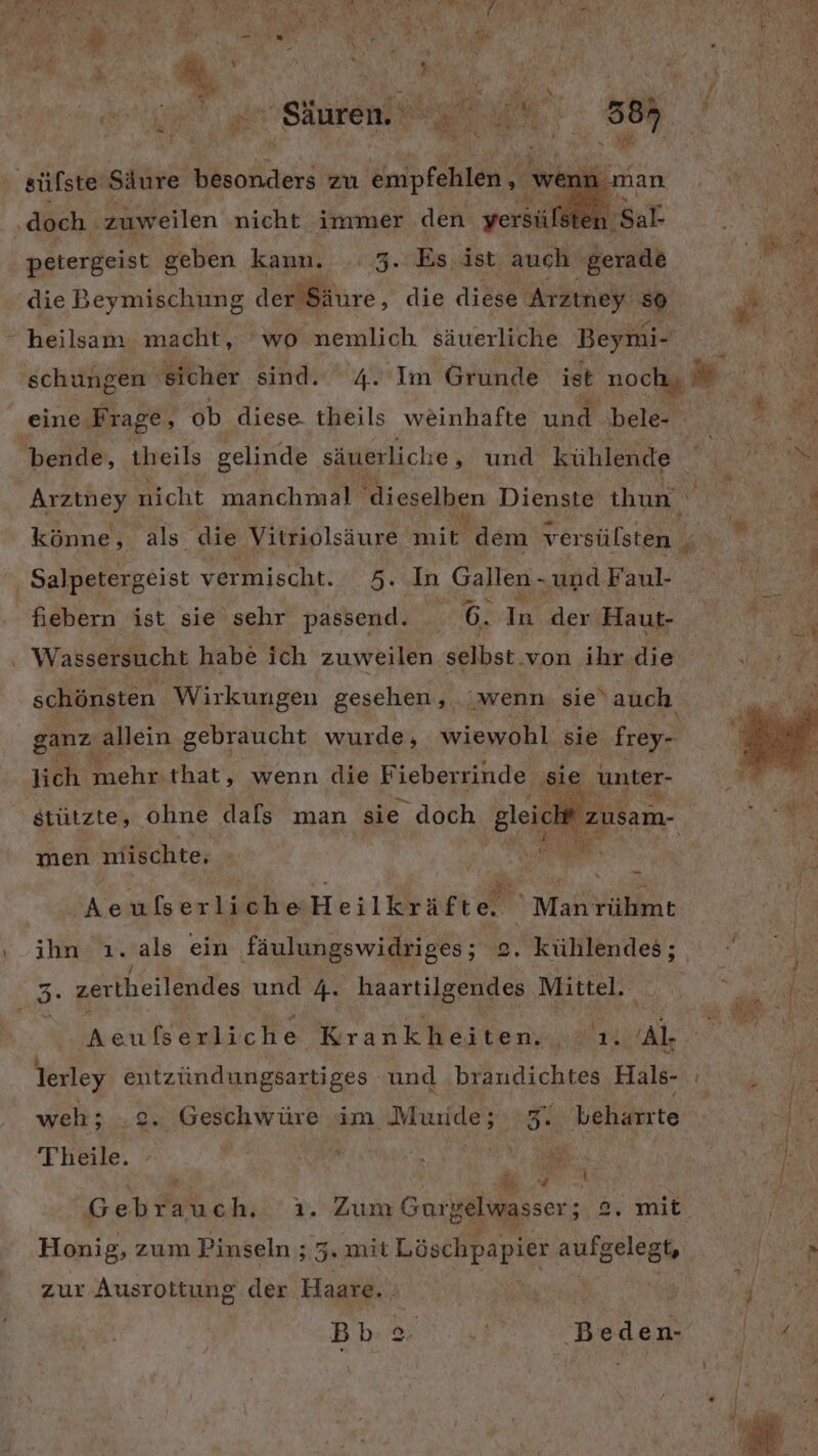 a a ‚Säuren. Dt: 38 ‚sülste Säure besonders zu REN wenn man RN N, N ‚doch. zuweilen nicht immer den yersüfste a petergeist geben kann. .. 3. Es. ist auch gerade die Beymischung der Säure, die diese ei heilsam macht, ‘wo nemlich säuerliche Beymi- eine: ‚Frage, ‘ob diese. theils weinhafte une bele- Arztney nicht manchmal dieselben Dienste thun könne, als die Vitriolsäure ne dem versülsten Salpetergeist vermischt. 5. In Gallen - und Faul- fiebern ist sie sehr passend. 6. In der Haut- . Wassersucht habe ich zuweilen selbst. von ihr die lich mehr. that, wenn die F ieberrinde sie unter- yh 2: stützte, ohne dafs man sie doch gleicht ER men miischte, ’ | N Aeufser licheHeilkräft Fa Man rihmt ihn ı. als ein fäulungswidriges; 2. kühlendes; vr sartherlänides und 4. haartilgendes Mittel. i Aeu Kesluche Krankheiten. BRUCE Al- lerley entzündungsartiges und branudichtes Hals- weh; 2. Geschwüre im Murde; 3. beharrte Theile. | r Me &amp; } k N  e on, Se Gebrauch. . Zum Guoi Belwasser; 4.9. mie Honig, zum Pinseln ; 5. mit Löschpapier aufgelegt, zur Ausrottung der Haare. Bb BEN hy ‚Beden-