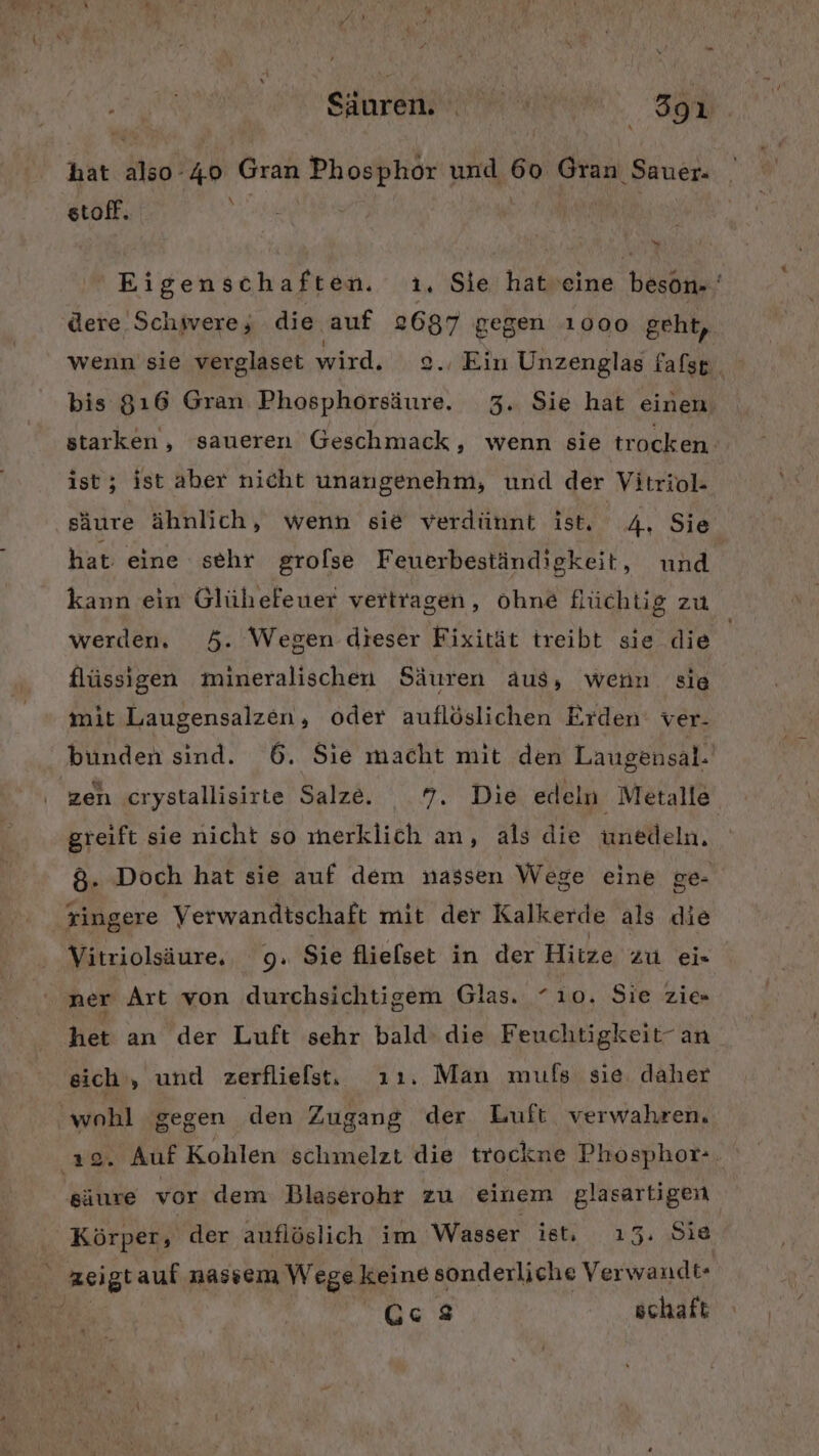BL. Sinremav rn 391 hat also-40 Gran Phosphor und 60 Gran Sauer. stoff. De Eigenschaften. ı. Sie hatveine beson.‘ dere Schwere; die auf 2687 gegen 1000 geht, wenn sie verglaset wird. z=.. Ein Unzenglas fafsg bis 816 Gran Phosphorsäure. 3. Sie hat einen starken, saueren Geschmack , wenn sie trocken. ist; ist aber nicht unangenehm, und der Vitriol- säure ähnlich, wenn sie verdünnt ist, 4, Sie hat eine sehr grolse Feuerbeständigkeit, nnd kann ein Glühefeuer vertragen, Ohne flüchtig zu werden, 5. Wegen dieser Fixität treibt sie die flüssigen mineralischen Säuren aus, wenn sie mit Laugensalzen, oder auflöslichen Erden ver. bunden sind. 6. Sie macht mit den Laugensal. zen cıystallisirte Salze. 7. Die edeln Metalle greift sie nicht so merklich an, als die unedeln. &amp;. Doch hat sie auf dem nassen Wege eine ge- tingere Verwandtschaft mit der Kalkerde als die Vitriolsäure, 9. Sie flielset in der Hitze zu ei« ner Art von durchsichtigem Glas. “10. Sie zie- het an der Luft sehr bald’ die Feuchtigkeit- an eich , und zerflielst, ı1ı. Man mufs sie daher wohl ‘gegen den Zugang der Luft verwahren, 22. Auf Kohlen schmelzt die trockne Phosphor-. säure vor dem Blaserohr zu einem glasartigein Körper, der auflöslich im Wasser ist, ı3. Sie zeigtauf nassem Wege keine sonderliche Verwandt- O6'8 schaft