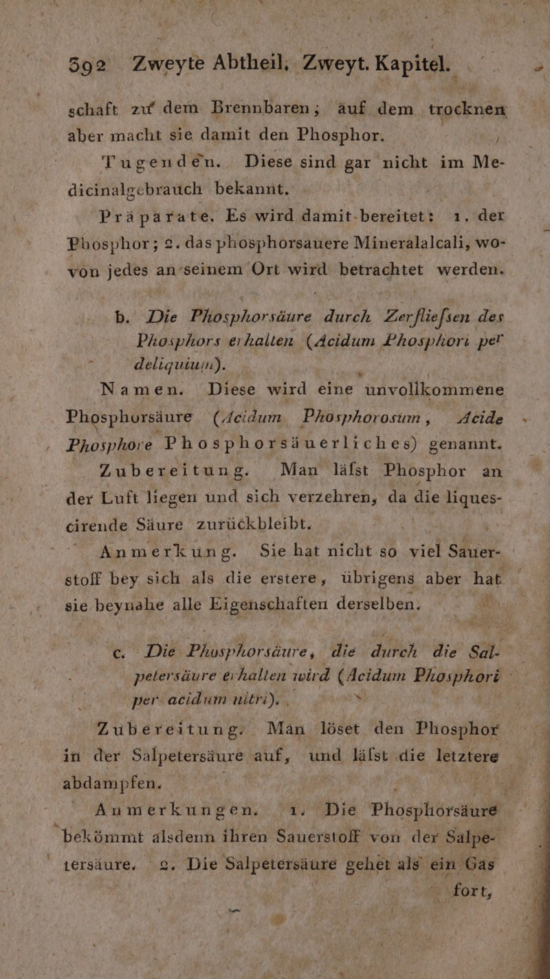 schaft zu‘ dem Brennbaren,; äuf dem trocknen aber macht sie damit den Phosphor. | } Tugenden. Diese sind gar auch im Me- dicinalgebrauch bekannt. Präparate. Es wird damit-bereitet: ı, der Phosphor; 2. das phosphorsauere Mineralalcali, wo- von jedes an’seinem Ort wird betrachtet werden. b. Die Phosphorsäure durch Zerfliefsen des Phosphors erhalten (Acidum Phosphori ‚pe! ä deliquiuin). Namen. Diese wird eine tolvollkomnene Phosphursäure (Aeidum, Phosphorosum, _Acide Phosphore Phosphorsäuerliches) genannt. Zubereitung. Man läfst Phosphor an der Luft liegen und sich verzehren, da die liques- cirende Säure zurückbleibt. | | Anmerkun g. Sie hat nicht so viel Sauer- stoff bey sich als die erstere, übrigens aber hat sie beynahe alle een derselben. c Die BE PÄorlEıME, die A die Be petersäure erhalten wird (Acidum Phosphori Bi per. acidum nitri). , N, Zubereitung. Man löset den Phosphor in der Salpetersäure auf, und lälst .die letztere abdampfen. i Anmerkungen. ı. Die Phospliorskure bekömmt alsdenn ihren Sauerstoff von der Salpe- ersäure. 2. Die Salpetersäure gehet als ein Gas ‚fort,