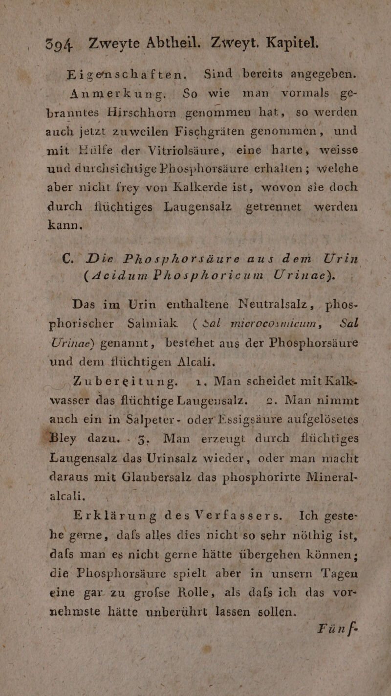 Eigenschaften. Sind bereits angegeben. Anmerkung. So wie man vormals ge- branntes Hirschhorn ‚genommen hat, so werden auch jetzt zuweilen Fischgräten genommen, und mit Hülfe der Vitriolsäure, eine harte, weisse und durehsichtige Phosphorsäure erhalten ; welche aber nicht frey von Kalkerde ist, wovon sie doch durch flüchtiges Laugensalz getrennet werden kann. 0. Die Phosphorsäure aus dem Urin (Acidum Phosphoricum Urinae). Das im Urin enthaltene Neutralsalz, phos- phorischer Salmiak (Sal microcosmieum, Sal Urinae) genannt, bestehet aus der ra re und dem flüchtigen Alcali. „Zubereitung. ı. Man scheidet mit Kalk- wasser das flüchtige ONE, 2. Man nimmt auch ein in Salpeter- oder Essigsäure aufgelösetes Bley dazu. - 5. Man erzeugt durch flüchtiges Laugensalz das Urinsalz wieder, oder man macht daraus mit Glaubersalz das phosphorirte Mineral- alcali. Erklärung des Verfassers. Ich geste- he gerne, dals alles dies nicht so sehr nöthig ist, dals man es nicht gerne hätte übergehen können; die Phosphorsäure spielt aber in unsern Tagen eine gar. zu grolse Rolle, als dafs ich das vor- nehmste hätte unberührt lassen sollen. | Fünf-