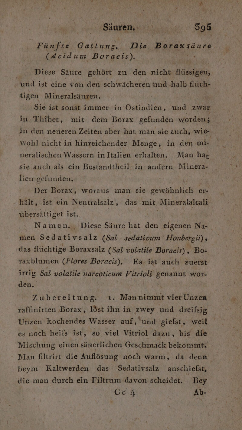 \ Fünfte Gattung. Die Boraxsäure, (deidum Boracis). AR Diese Säure gehört zu den nicht flüssigen, und ist eine von den schwächeren und halb flüch- tigen Mineralsäuren. in Thibet, mit dem Borax gefunden worden; wohl nichtin hinreichender Menge, in den mir neralischen Wassern in Italien erhalten, Man ha; sie auch als ein Bestandtheil in andern Minera- Der Borax, woraus man sie gewöhnlich er- hält, ist ein Neutralsalz, das mit, Mineralalcali übersättiget ist. das flüchtige Boraxsalz (Sal volatile Boracis), Bo- raxblumen (Flores Boracis). Es: ist auch zuerst irrig Sal volatile narcoticum Vitrioli genannt wor- den. | Zubereitung. ı. Mannimmt vier Unzen raffinirten Borax, löst ihn in zwey und dreifsig Unzen kochendes Wasser auf, und gielst, weil es noch heifs ist, so viel Vitriol dazu, bis die Mischung einen säuerlichen Geschmack bekommt. beym Kaltwerden das Sedativsalz anschielst, die man durch ein Filtrum davon scheidet. Bey \ -