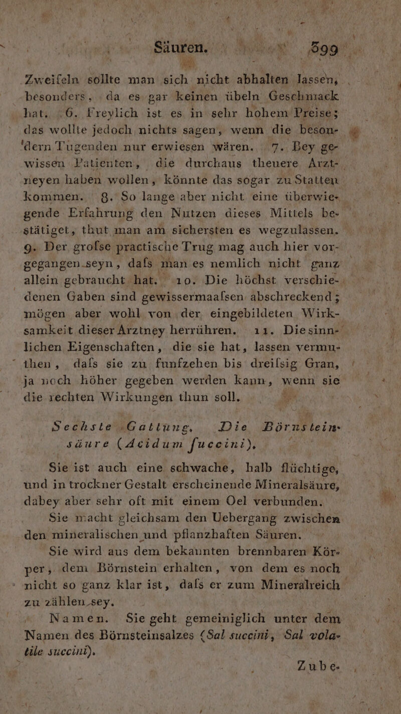 Zweifeln sollte man sich nicht abhalten lassen, besonders, da es gar keinen übeln Geschnıack hat. 6. Freylich ist es in sehr hohem Preise; 'dern Tugenden nur erwiesen wären. 7. Bey ge stätiget, thut man am sichersten es wegzulassen. 9. Der. grofse praetische Trug mag auch hier vor- gegangen-seyn, dafs ‚man es brach nicht ganz denen Gaben sind gewissermaalsen abschreckend; mögen aber wohl von .der eingebildeten Wirk- lichen Eigenschaften, die:sie hat, lassen vermu- ihen,, dals sie zu funfzehen bis dreilsig Gran, ja noch höher gegeben werden kann, wenn sie die rechten Wirkungen thun soll. Sechste ‚Gattung, Die Börnstein säure (deidum [uceini), B Sie ist auch eine schwache, halb flüchtige, und in trockner Gestalt erscheinende Mineralsäure, dabey aber sehr oft mit einem Oel verbunden. den mineralischen und pflanzhaften Säuren. Sie wird aus dem bekaunten brennbaren Kör- per, demi Börnstein erhalten, von dem es noch zu zählen sey. Namen. Sie geht gemeiniglich unter dem Namen des Börnsteinsalzes (Sal suceini, Sal vola- tile suecint). Zube