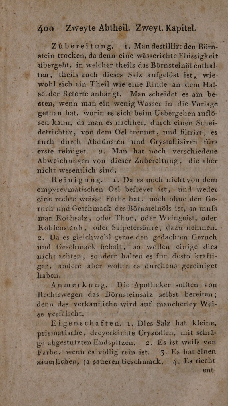 Zubereitung. ı. Mandestillirt den Börn- stein trocken, da denn eine wässerichte Flüssigkeit übergeht, in welcher theils das Börnsteinöl enthal- ten, theils auch dieses Salz aufgelöst ist, wie- wohl sich ein Theil wie eine Rinde an dem Hal- se..der Retörte anhängt. Man scheidet es am be- sten, wenn man ein wenig Wasser in die Vorlage gethan hat, worin es sich beim Uebergehen auflö- sen kann, da man es nachher, durch einen Schei- detrichter, von dem Oel trennet, und Kltrixe, es auch durch Abdünsten und Crystallisiren fürs . erste reiniget. 2. Man hat noch verschiedene | Ableickulen von dieser Zubereitung, die aber nicht wesentlich sind. 7 Reinigung. 1. Da es noch nichtvon dem empyrevmatischen Oel befreyet ist, und weder eine rechte weisse Farbe hat, noch ohne den Ge- ruch und Geschmack des Börnsteinöls ist, so muls man Kochsalz, oder Thon, oder Weingeist, oder Kohlenstaub , oder Salpetersäure, dazu nehmen. 2. Da es gleichwohl gerne den gedachten Geruch und Geschmack behält, so: wollen einige dies nichi achten, sondern halten es für desto kräfti- ger, andere aber wollen es durchaus gereiniget haben, i | } Anmerkung, Die Apotheker soliten von Rechtswegen das Börnsieiusalz selbst bereiten; denn das 'verkäufliche wird auf mancherley Wei- se verfälscht, | Eigenschaften, ı. Dies Salz hat kleine, prismatische, dreyeckichte Crystallen, mit schrä- ge abgestutzten Endspitzen, 2. Es ist weils von Faibe; wenn es völlig rein ist. 3. Es hat einen säuerlichen, ja saueren Geschmack. 4. Es riecht ent-