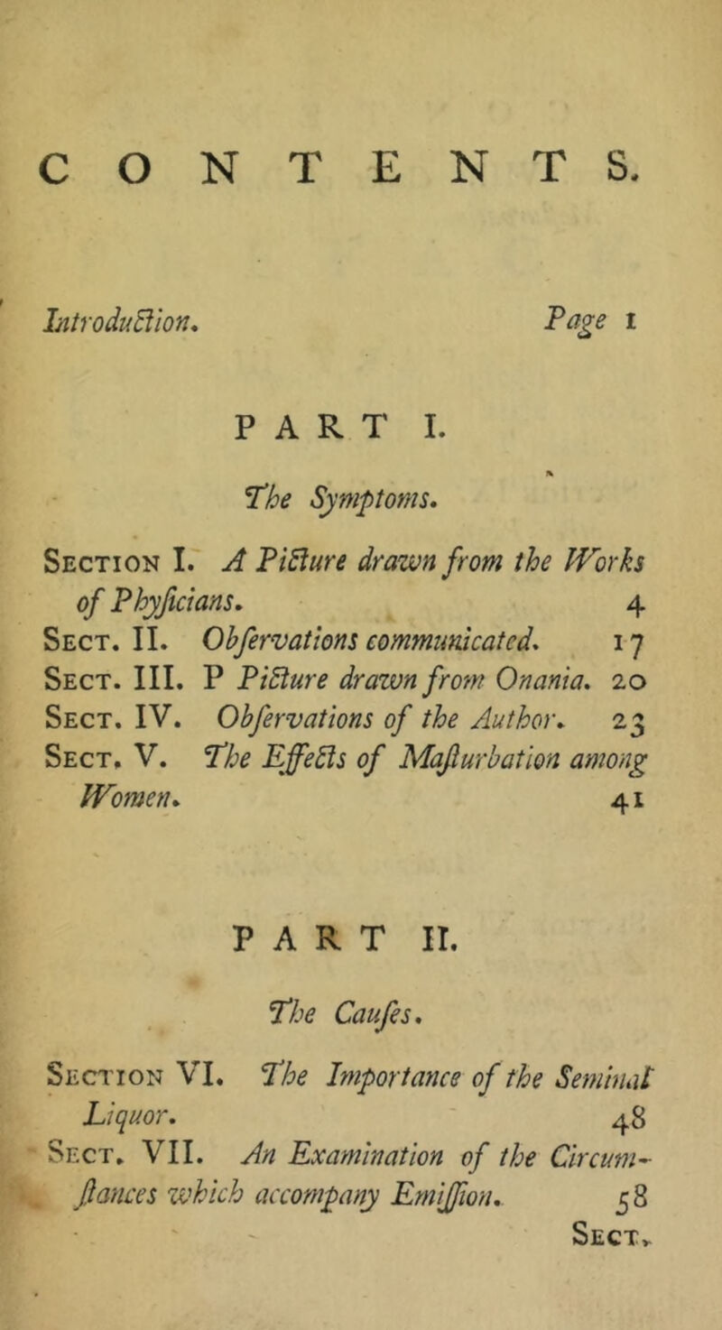 CONTENTS, IntroduBïon* Page I PART I. A P'be Symptoms* Section I. A PiSîure drawn from the Works of Phyftcians* 4 Sect. II. Ohfervatlons communicated* 17 Sect. III. P Picture drawn from Onania. 20 Sect. IV. Obfervations of the Author* 23 Sect, V. P'he Effects of Mafurbatlon among Women* 41 PART II. I’he Caufes. Seciton VI. P'he Importance of the Semblât Liquor. 48 Sect, VII. An Examination of the Circum^ fauces which accompany Emiffion* 58 Sect^