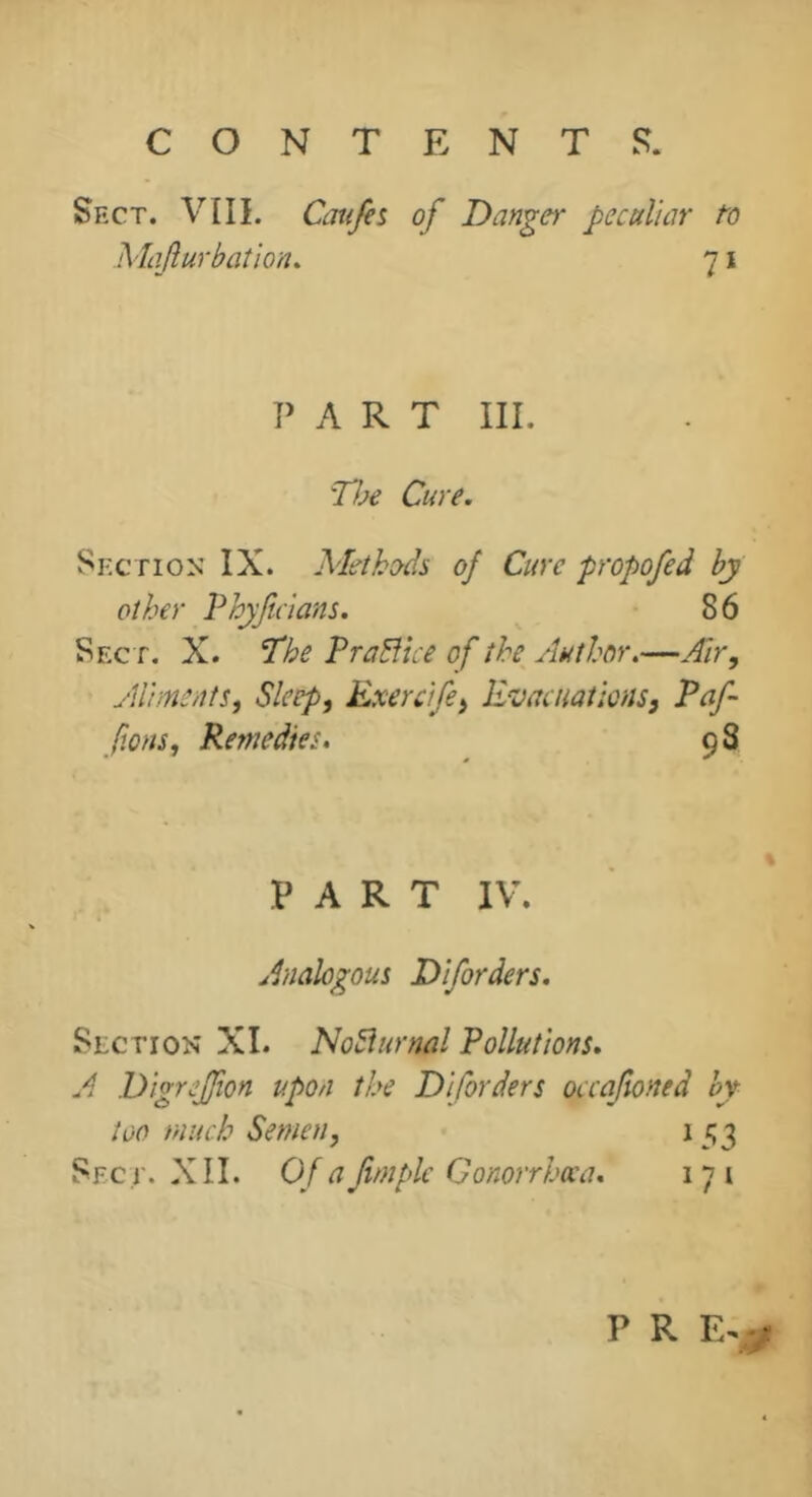 Sfxt. VIII. Majîurbaî'ion. Caufis of Danger peculiar to 71 PART III. Tfje Cure. Sf.ction IX. Methods of Cure propofed by other Phyjicians. 8 6 Sect. X. The PraBice of the Author.—Air, Aliments, Sleep, Exereife, Evacuations, Paf fons, Remedies. 98 PART IV. Analogous Diforders. Section XI. NoSïurnal Pollutions. A Digrejfton upon the Diforders occaftoned by loo much Semen, 1 53 Sec.r. XII. Of ajimpk Gonorrhœa. 171 P R