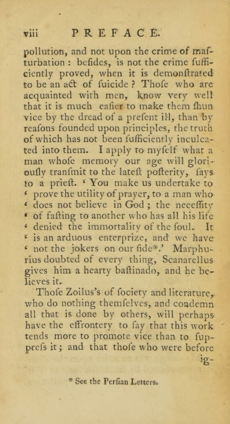 • • • pollution, and not upon the crime of maf- turbation : befides, is not the crime fuffi- ciently proved, when it is demonftrated to be an adt of fuicide ? Thofe who are acquainted with men, know very well that it is much eafier to make them fhim vice by the dread of a prefent ill, than by reafons founded upon principles, the truth of which has not been fufficiently inculca- ted into them. I apply to myfelf what a man whofe memory our age will glori- oully tranfmit to the lateft pofterity, fays to a prieft. ‘ You make us undertake to * prove the utility of prayer, to a man who ‘ does not believe in God ; the neccffity ‘ of falling to another who has all his life ‘ denied the immortality of the foul. It ‘ is an arduous enterprize, and we have ‘ not the jokers on our fide*.’ Marphu- rius doubted of every thing, Scanarellus gives him a hearty ballinado,. and he be- lieves it. Thofe Zoilus^s of fociety and literature,, who do nothing themfelves, and condemn all th'at is done by others, will perhaps have the effrontery to fay that this work tends more to promote vice than to fup- prefs it ; and that thofe who were before * See the Perlian Letters»