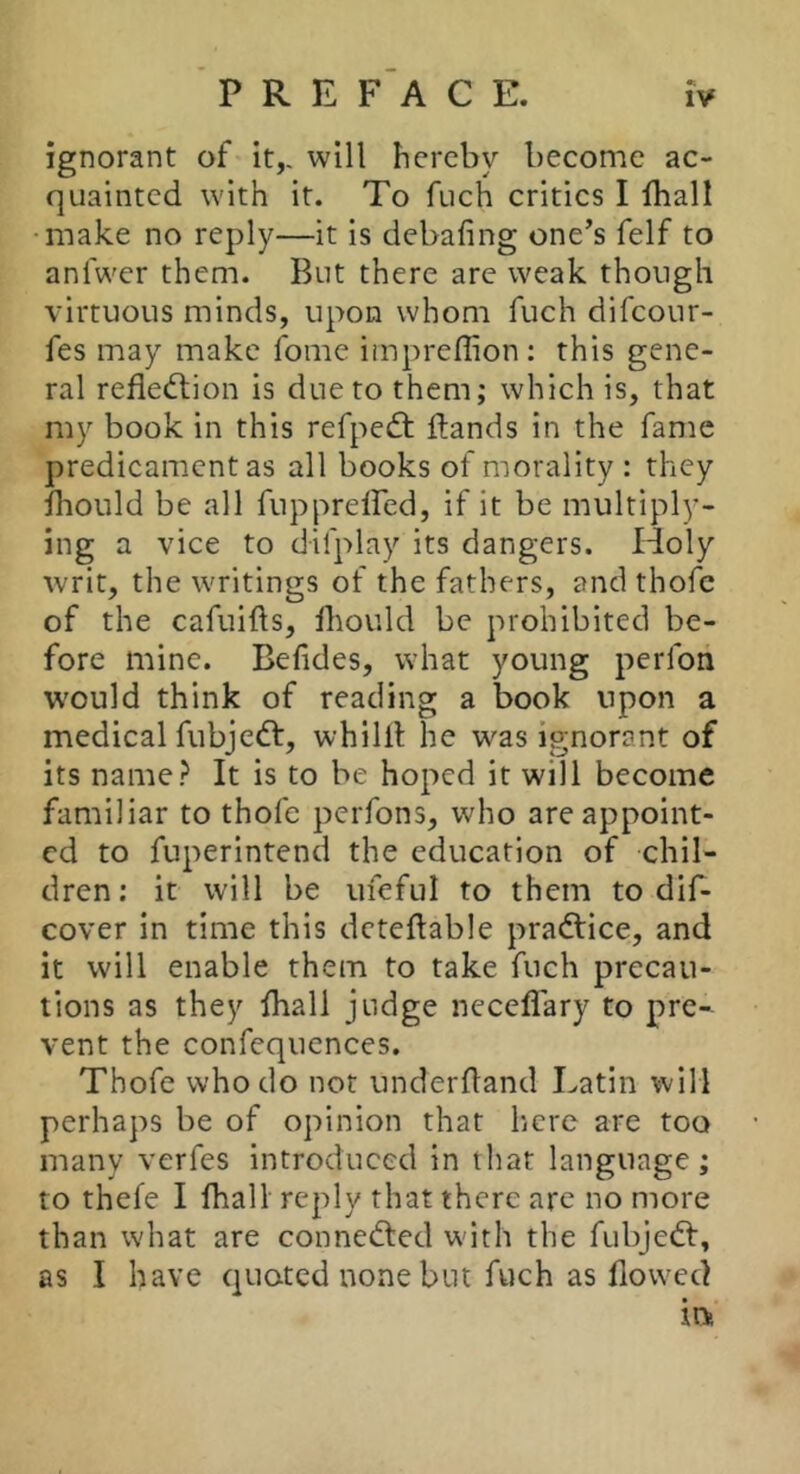 ignorant of it,, will hereby become ac- quainted with it. To fuch critics I Iball •make no reply—it is debafing one’s felf to anfwer them. But there are weak though virtuous minds, upon whom fuch difeour- fes may make fome impreffion; this gene- ral refledlion is due to them; which is, that my book in this refpedt ftands in the fame predicament as all books of morality : they iliould be all fuppreffed, if it be multiply- ing a vice to difplay its dangers. Holy writ, the writings of the fathers, and thofc of the cafuifts, Ibould be prohibited be- fore mine. Befides, what young perfon would think of reading a book upon a medical fubjedt, whilil he was ignorant of its name? It is to be hoped it will become familiar to thofe perfons, who are appoint- ed to fuperintend the education of chil- dren; it will be ufeful to them to dif- cover in time this dcteftable pradlice, and it will enable them to take fuch precau- tions as they ihall judge neceflary to pre- vent the confequcnces. Thofe who do not underfland Latin will perhaps be of opinion that here are too many verfes introduced in that language; to thefe I fhall reply that there arc no more than what are connedted wdth the fubjedt, as I have quoted none but fuch as flowed irvi