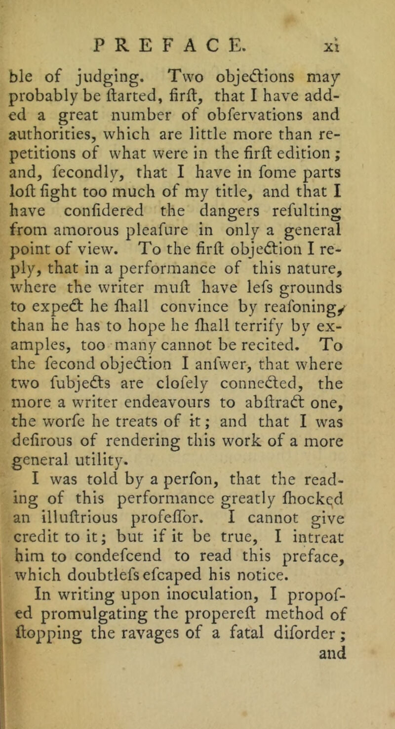 ble of judging. Two objed:ions may probably be ftarted, firft, that I have add- ed a great number of obfervations and authorities, which are little more than re- petitions of what were in the firft edition ; and, fecondly, that I have in fome parts loft fight too much of my title, and that I have confidered the dangers refulting from amorous pleafure in only a general point of view. To the firft objection I re- ply, that in a performance of this nature, where the writer muft have lefs grounds to expedt he lhall convince by reafoning/ than he has to hope he fliall terrify by ex- amples, too many cannot be recited. To the fécond objedtion I anlwer, that where two fubjedts are clofely connedled, the more a writer endeavours to abftradt one, the worfe he treats of k ; and that I was defirous of rendering this work of a more general utility. I was told by a perfon, that the read- ing of this performance greatly fhock(;d an illuftrious profeflfor. I cannot give credit to it; but if it be true, I intreat him to condefcend to read this preface, which doubtlefs efcaped his notice. In writing upon inoculation, I propof- ed promulgating the propereft method of ftopping the ravages of a fatal diforder ; and I.