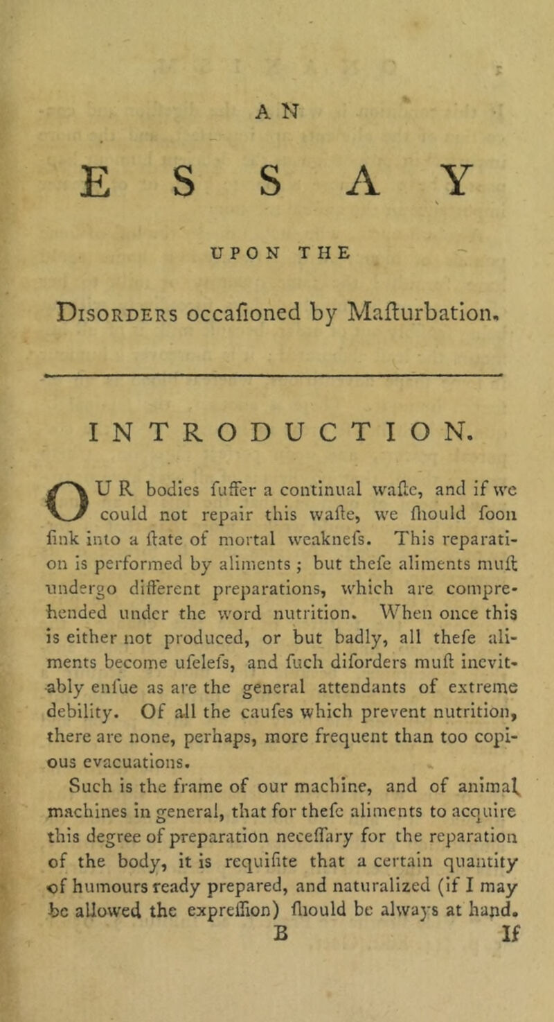 A N ESSAY UPON THE Disorders occafioned by Maflurbation. INTRODUCTION. U R bodies fuffer a continual waftc, and if we could not repair this wafte, we fliould fooii link into a ftate of mortal wcaknefs. This reparati- on is performed by aliments ; but thefe aliments mull tmdergo different preparations, which are compre- hended under the word nutrition. When once this is either not produced, or but badly, all thefe ali- ments become ufelefs, and fuch diforders muff incvit- •ably enfue as are the general attendants of extreme debility. Of a-ll the caufes which prevent nutrition, there are none, perhaps, more frequent than too copi- ous evacuations. Such is the frame of our machine, and of animal, machines in general, that for thefe aliments to acquire this degree of preparation necelTary for the reparation of the body, it is requifite that a certain quantity of humours ready prepared, and naturalized (if I may be allowed the expreflion) lliould be always at hand. B If