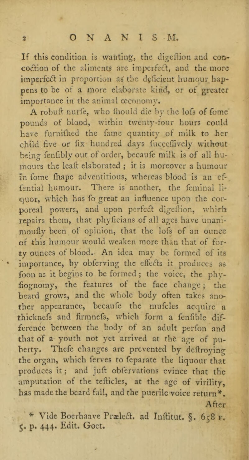 If this condition is wanting, the digcftion and con- coâion of the aliments are impeifedf, and the more imperfcdl in proportion a^ the dçficicnt humour hap- pens to be of a more elaborate kind, or of greater importance in the animal œconomy. A robuft nurfe, who ihould die by the lofs of fomc pounds of blood, within twenty-four hours could have furniflied the fame quantity of milk to her child five or fix hundred days fucceffivcly without being fenfibly out of order, becaufe milk is of all hu- mours the lead: elaborated ; it is moreover a humour In fome fhape adventitious, whereas blood is an cf- fential humour. There is another, the feminal li- quor, which has fo great an influence upon the cor- poreal powers, and upon perfedf digellion, which repairs them, that phyficians of all ages have unani- moufly been of opinion, that the lofs of an ounce of this humour would weaken more than that of for- ty ounces of blood. An idea may be formed of its importance, by obferving the effedfs it produces as foon as it begins to be formed ; the voice, the phy- fiognomy, the features of the face change ; the beard grows, and the whole body often takes ano- ther appearance, bccaufe the mufcles acquire a thicknefs and firmnefs, which form a fenfiblc dif- ference between the body of an adult perfon and that of a youth not yet arrived at thè age of pu- berty. Thefe changes arc prevented by deftroying the organ, which ferves to feparate the liquour that produces it ; and juft obfervations evince that the amputation of the tcfticles, at the age of virilitv, has made the beard fall, and the puerile voice return*. After * Vide Boerhaave Prælcdf. ad luftitut. §. 658 k. p. 444. Edit. Goct.