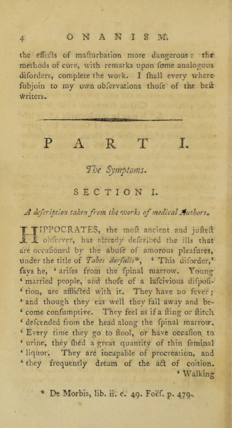 the efilds of mafturbation more dangerous ; the- methods of cure, with remarks upon feme analogous diforders, complete the work. I fhall every where fubjoln to my own obfervations thofe of the beli Writers, PART I. I’he Symptoms^ SECTION I. A defer iptlon taken from the ^vorks of medical Authors, y yiPPOCRATES, the moH; ancient and jufteiî X X oblVrver, has already dcfcrlbeU the ills that a're occafioned by the abule of amorous pleafures, under the title of Tabes dorfalh*, ‘ This difo-rder,’ fays he, ‘ arifes from the fpinal marrow. Young * married people, and thofe of a lafeivious difpofi- ‘ tion, are afflicted with it. They have no fever ; ‘ and though they eat well they fall away and be- * come confumptive. They feel as if a fting or ftitch * defeended from the head along the fpinal marrow. ‘ Every time they go to ftool, or have occafion to ‘ urine, they fliéd a great quantity of thin feminal ‘ liquor. They are incapable of procreation, and ‘ they frequently drèam of the a6t of coition. ‘ Walking ■ * I>e Morbis, lib. ii, c. 49. FocT. p. 479^