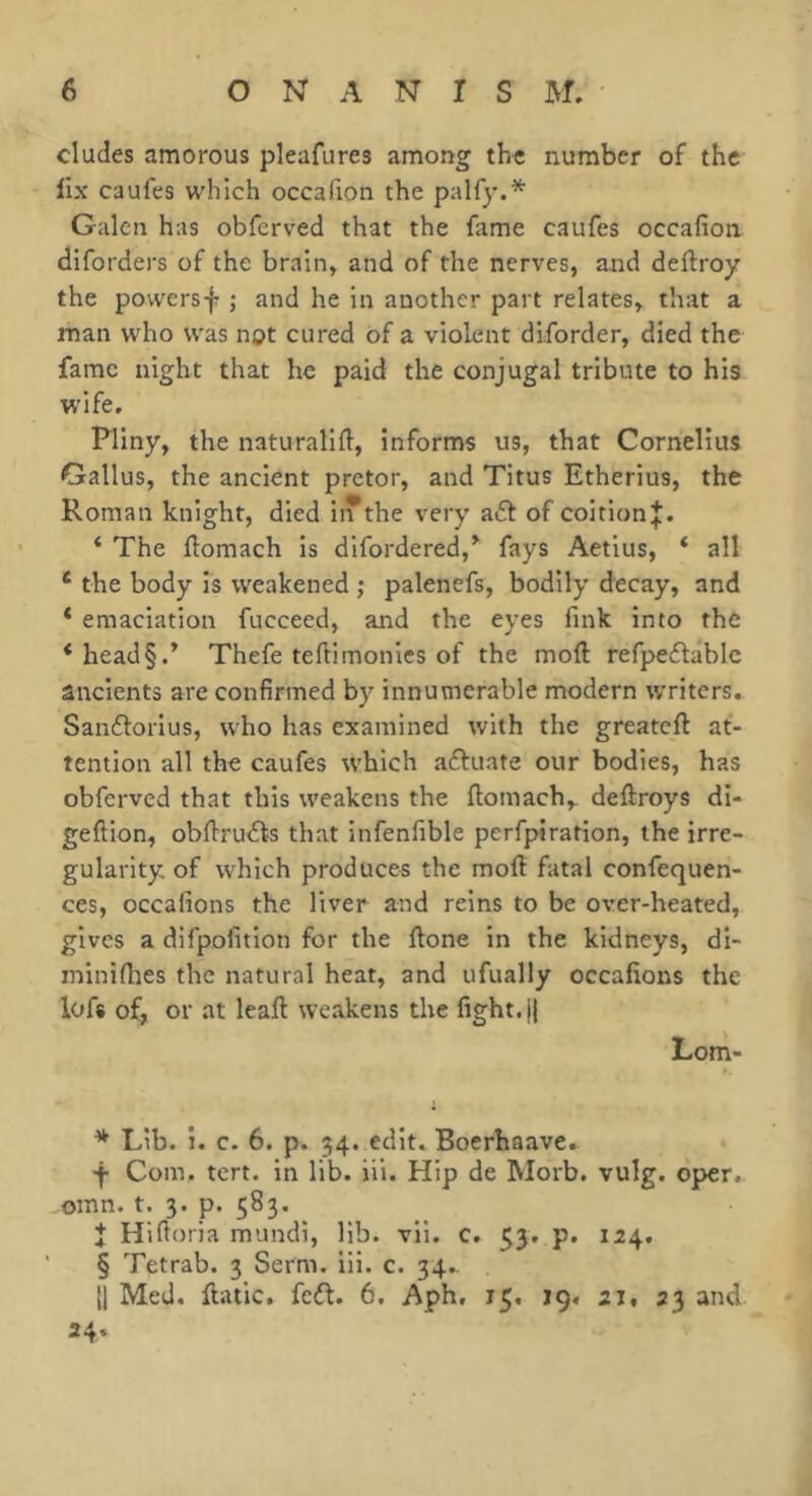 eludes amorous pleafures among the number of the fix caufes which occafion the palfy.* Galen has obferved that the fame caufes occafion diforders of the brain, and of the nerves, and defiroy the powersf j and he in another part relates, that a man who was not cured of a violent diforder, died the fame night that he paid the conjugal tribute to his wife. Pliny, the naturalift, informs us, that Cornelius Gallus, the ancient pretor, and Titus Etherius, the Roman knight, died iiTthe very a6f of coition;^. ‘ The ftomach is difordered,^ fays Aetius, ‘ all * the body is weakened ; palenefs, bodily decay, and * emaciation fucceed, and the eyes fink into the * head§.’ Thefe teftimonies of the moft refpeflablc ancients are confirmed by innumerable modern writers. Sanftorius, who has examined with the greateft at- tention all the caufes which actuate our bodies, has obferved that this weakens the ftomach,. deftroys di- geftion, obfirudfs that infenfible perfpiration, the irre- gularity of which produces the moft fatal confequen- ces, occafions the liver and reins to be over-heated, gives a difpofition for the ftone in the kidneys, di- minifites the natural heat, and ufually occafions the lofs of, or at leaft weakens the fight. || Lorn- 1 * Lib. i. c. 6. p. 34. edit. Boerhaave.. Com. tert. in lib. iii. Hip de Morb. vulg. oper. omn. t. 3. p. 583. Î Hi fioria mundi, lib. vii. c. 53. p. 124, § Tetrab. 3 Serm. iii. c. 34.. 11 Med. ftatic, fcdl. 6. Aph, 15. 19. 21, 23 and 24.