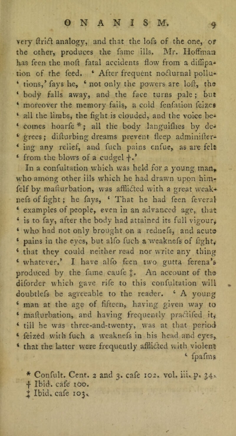 t very ftriffl analogy, and that the lofs of the one, ct the other, produces the fame ills. INIr. Hoffman has fcen the moll fatal accidents flow from a diiîîpa- tion of the feed. * After frequent noflurnal pollu- * lions,^ fays be, ‘not only the powers are lofl, the ‘ body falls away, and the face turns pale ; but * moreover the memory fails, a cold fenfation feizes ‘ all the limbs, the fight is clouded, and the voice bc'* ‘ comes hoarfe*; all the body languiflies by de-* ‘ grees; diflurbing dreams prevent fleep adminifler* ‘ ing any relief, and fuch pains enfue, as are felt ‘ from the blows of a cudgel f.’ In a confultation which was held for a young man, who among other ills which he had drawn upon him- felf by mafturbation, w’as affliâed with a great weak-* nefs of fight ; he fays, ‘ That he had feen feveral * examples of people, even in an advanced age, that ‘ is to fay, after the body had attained its full vigour, ‘ who had not only brought on a rednefs, and acuto ‘ pains in the eyes, but alfo fuch a weaknefs of fight, * that they could neither read nor write any thing * whatever.’ I have alfo feen two gutta ferena’s produced by the fame caufe J. An account of tha difordcr which gave rife to this confultation will doubtlefs be agreeable to the reader. ‘ A young ‘ man at the age of fifteen, having given way to * mafturbation, and having frequently praiftifcd it, ‘ till he W'as three-and-twenty, was at that period ‘ feizèd with fuch a wcaknefs in his head and eyes, * that the latter were frequently afflidted with violent ‘ fpafms * Confult. Cent. 2 and 3. cafe 102, vol. iU..p. J4v •f Ibid, cafe too. X Ibid, cafe 103. /•